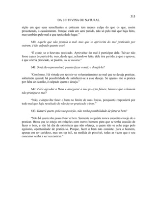 313
                             DA LEI DIVINA OU NATURAL

sição em que seus semelhantes o colocam tem menos culpa do que os que, assim
procedendo, o ocasionaram. Porque, cada um será punido, não só pelo mal que haja feito,
mas também pelo mal a que tenha dado lugar.”

      640. Aquele que não pratica o mal, mas que se aproveita do mal praticado por
outrem, é tão culpado quanto este?

       “É como se o houvera praticado. Aproveitar do mal é participar dele. Talvez não
fosse capaz de praticá-lo; mas, desde que, achando-o feito, dele tira partido, é que o aprova;
é que o teria praticado, se pudera, ou se ousara.”

       641. Será tão repreensível, quanto fazer o mal, o desejá-lo?

        “Conforme. Há virtude em resistir-se voluntariamente ao mal que se deseja praticar,
sobretudo quando há possibilidade de satisfazer-se a esse desejo. Se apenas não o pratica
por falta de ocasião, é culpado quem o deseja.”

       642. Para agradar a Deus e assegurar a sua posição futura, bastará que o homem
não pratique o mal?

      “Não; cumpre-lhe fazer o bem no limite de suas forças, porquanto responderá por
todo mal que haja resultado de não haver praticado o bem.”

       643. Haverá quem, pela sua posição, não tenha possibilidade de fazer o bem?

        “Não há quem não possa fazer o bem. Somente o egoísta nunca encontra ensejo de o
praticar. Basta que se esteja em relações com outros homens para que se tenha ocasião de
fazer o bem, e não há dia da existência que não ofereça, a quem não se ache cego pelo
egoísmo, oportunidade de praticá-lo. Porque, fazer o bem não consiste, para o homem,
apenas em ser caridoso, mas em ser útil, na medida do possível, todas as vezes que o seu
concurso venha a ser necessário.”
 