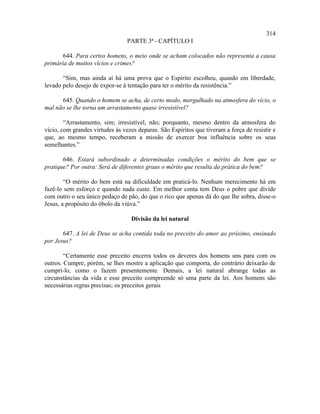 314
                                 PARTE 3ª - CAPÍTULO I

       644. Para certos homens, o meio onde se acham colocados não representa a causa
primária de muitos vícios e crimes?

       “Sim, mas ainda aí há uma prova que o Espírito escolheu, quando em liberdade,
levado pelo desejo de expor-se à tentação para ter o mérito da resistência.”

      645. Quando o homem se acha, de certo modo, mergulhado na atmosfera do vício, o
mal não se lhe torna um arrastamento quase irresistível?

        “Arrastamento, sim; irresistível, não; porquanto, mesmo dentro da atmosfera do
vício, com grandes virtudes às vezes deparas. São Espíritos que tiveram a força de resistir e
que, ao mesmo tempo, receberam a missão de exercer boa influência sobre os seus
semelhantes.”

       646. Estará subordinado a determinadas condições o mérito do bem que se
pratique? Por outra: Será de diferentes graus o mérito que resulta da prática do bem?

        “O mérito do bem está na dificuldade em praticá-lo. Nenhum merecimento há em
fazê-lo sem esforço e quando nada custe. Em melhor conta tem Deus o pobre que divide
com outro o seu único pedaço de pão, do que o rico que apenas dá do que lhe sobra, disse-o
Jesus, a propósito do óbolo da viúva.”

                                  Divisão da lei natural

       647. A lei de Deus se acha contida toda no preceito do amor ao próximo, ensinado
por Jesus?

        “Certamente esse preceito encerra todos os deveres dos homens uns para com os
outros. Cumpre, porém, se lhes mostre a aplicação que comporta, do contrário deixarão de
cumpri-lo, como o fazem presentemente. Demais, a lei natural abrange todas as
circunstâncias da vida e esse preceito compreende só uma parte da lei. Aos homens são
necessárias regras precisas; os preceitos gerais
 