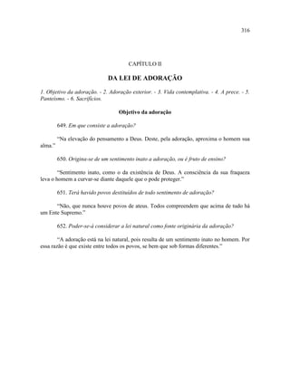 316




                                       CAPÍTULO II

                              DA LEI DE ADORAÇÃO

1. Objetivo da adoração. - 2. Adoração exterior. - 3. Vida contemplativa. - 4. A prece. - 5.
Panteísmo. - 6. Sacrifícios.

                                   Objetivo da adoração

         649. Em que consiste a adoração?

         “Na elevação do pensamento a Deus. Deste, pela adoração, aproxima o homem sua
alma.”

         650. Origina-se de um sentimento inato a adoração, ou é fruto de ensino?

        “Sentimento inato, como o da existência de Deus. A consciência da sua fraqueza
leva o homem a curvar-se diante daquele que o pode proteger.”

         651. Terá havido povos destituídos de todo sentimento de adoração?

      “Não, que nunca houve povos de ateus. Todos compreendem que acima de tudo há
um Ente Supremo.”

         652. Poder-se-á considerar a lei natural como fonte originária da adoração?

        “A adoração está na lei natural, pois resulta de um sentimento inato no homem. Por
essa razão é que existe entre todos os povos, se bem que sob formas diferentes.”
 