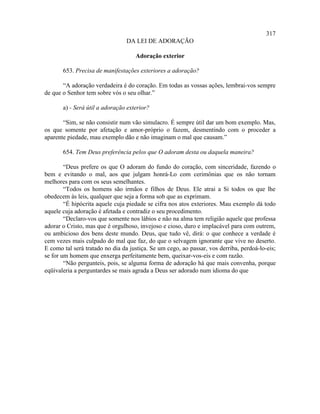 317
                                DA LEI DE ADORAÇÃO

                                    Adoração exterior

       653. Precisa de manifestações exteriores a adoração?

       “A adoração verdadeira é do coração. Em todas as vossas ações, lembrai-vos sempre
de que o Senhor tem sobre vós o seu olhar.”

       a) - Será útil a adoração exterior?

       “Sim, se não consistir num vão simulacro. É sempre útil dar um bom exemplo. Mas,
os que somente por afetação e amor-próprio o fazem, desmentindo com o proceder a
aparente piedade, mau exemplo dão e não imaginam o mal que causam.”

       654. Tem Deus preferência pelos que O adoram desta ou daquela maneira?

        “Deus prefere os que O adoram do fundo do coração, com sinceridade, fazendo o
bem e evitando o mal, aos que julgam honrá-Lo com cerimônias que os não tornam
melhores para com os seus semelhantes.
        “Todos os homens são irmãos e filhos de Deus. Ele atrai a Si todos os que lhe
obedecem às leis, qualquer que seja a forma sob que as exprimam.
        “É hipócrita aquele cuja piedade se cifra nos atos exteriores. Mau exemplo dá todo
aquele cuja adoração é afetada e contradiz o seu procedimento.
        “Declaro-vos que somente nos lábios e não na alma tem religião aquele que professa
adorar o Cristo, mas que é orgulhoso, invejoso e cioso, duro e implacável para com outrem,
ou ambicioso dos bens deste mundo. Deus, que tudo vê, dirá: o que conhece a verdade é
cem vezes mais culpado do mal que faz, do que o selvagem ignorante que vive no deserto.
E como tal será tratado no dia da justiça. Se um cego, ao passar, vos derriba, perdoá-lo-eis;
se for um homem que enxerga perfeitamente bem, queixar-vos-eis e com razão.
        “Não pergunteis, pois, se alguma forma de adoração há que mais convenha, porque
eqüivaleria a perguntardes se mais agrada a Deus ser adorado num idioma do que
 