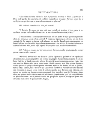 320
                                PARTE 3ª - CAPÍTULO II

      “Deus sabe discernir o bem do mal; a prece não esconde as faltas. Aquele que a
Deus pede perdão de suas faltas só o obtém mudando de proceder. As boas ações são a
melhor prece, por isso que os atos valem mais que as palavras.”

       662. Pode-se, com utilidade, orar por outrem?

      “O Espírito de quem ora atua pela sua vontade de praticar o bem. Atrai a si,
mediante a prece, os bons Espíritos e estes se associam ao bem que deseje fazer.”

       O pensamento e a vontade representam em nós um poder de ação que alcança muito
além dos limites da nossa esfera corporal. A prece que façamos por outrem é um ato dessa
vontade. Se for ardente e sincera, pode chamar, em auxílio daquele por quem oramos, os
bons Espíritos, que lhe virão sugerir bons pensamentos e dar a força de que necessitem seu
corpo e sua alma. Mas, ainda aqui, a prece do coração é tudo, a dos lábios nada vale.

       663. Podem as preces, que por nós mesmos fizermos, mudar a natureza das nossas
provas e desviar-lhes o curso?

        “As vossas provas estão nas mãos de Deus e algumas há que têm de ser suportadas
até ao fim; mas, Deus sempre leva em conta a resignação. A prece traz para junto de vós os
bons Espíritos e, dando-vos estes a força de suportá-las corajosamente, menos rudes elas
vos parecem. Hemos dito que a prece nunca é inútil, quando bem feita, porque fortalece
aquele que ora, o que já constitui grande resultado. Ajuda-te a ti mesmo e o céu te ajudará,
bem o sabes. Demais, não é possível que Deus mude a ordem da Natureza ao sabor de cada
um, porquanto o que, do vosso ponto de vista mesquinho e do da vossa vida efêmera, vos
parece um grande mal é quase sempre um grande bem na ordem geral do Universo. Além
disso, de quantos males não se constitui o homem o próprio autor, pela sua imprevidência
ou pelas suas faltas? Ele é punido naquilo em que pecou. Todavia, as súplicas justas são
atendidas mais vezes do que supondes. Julgais,
 