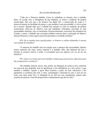 329
                                DA LEI DO TRABALHO

        “Tudo em a Natureza trabalha. Como tu, trabalham os animais, mas o trabalho
deles, de acordo com a inteligência de que dispõem, se limita a cuidarem da própria
conservação. Daí vem que o do homem visa duplo fim: a conservação do corpo e o
desenvolvimento da faculdade de pensar, o que também é uma necessidade e o eleva acima
de si mesmo. Quando digo que o trabalho dos animais se cifra no cuidarem da própria
conservação, refiro-me ao objetivo com que trabalham. Entretanto, provendo às suas
necessidades materiais, eles se constituem, inconscientemente, executores dos desígnios do
Criador e, assim, o trabalho que executam também concorre para a realização do objetivo
final da Natureza, se bem quase nunca lhe descubrais o resultado imediato.”

       678. Em os mundos mais aperfeiçoados, os homens se acham submetidos à mesma
necessidade de trabalhar?

       “A natureza do trabalho está em relação com a natureza das necessidades. Quanto
menos materiais são estas, menos material é o trabalho. Mas, não deduzais daí que o
homem se conserve inativo e inútil. A ociosidade seria um suplício, em vez de ser um
benefício.”

       679. Achar-se-á isento da lei do trabalho o homem que possua bens suficientes para
lhe assegurarem a existência?

        “Do trabalho material, talvez; não, porém, da obrigação de tornar-se útil, conforme
aos meios de que disponha, nem de aperfeiçoar a sua inteligência ou a dos outros, o que
também é trabalho. Aquele a quem Deus facultou a posse de bens suficientes a lhe
garantirem a existência não está, é certo, constrangido a alimentar-se com o suor do seu
rosto, mas tanto maior lhe é a obrigação de ser útil aos seus semelhantes, quanto mais
ocasiões de praticar o bem lhe proporciona o adiantamento que lhe foi feito.”
 