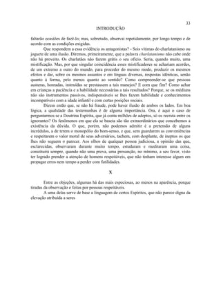 33
                                     INTRODUÇÃO

faltarão ocasiões de fazê-lo; mas, sobretudo, observai repetidamente, por longo tempo e de
acordo com as condições exigidas.
        Que respondem a essa evidência os antagonistas? - Sois vítimas do charlatanismo ou
joguete de uma ilusão. Diremos, primeiramente, que a palavra charlatanismo não cabe onde
não há proveito. Os charlatães não fazem grátis o seu ofício. Seria, quando muito, uma
mistificação. Mas, por que singular coincidência esses mistificadores se achariam acordes,
de um extremo a outro do mundo, para proceder do mesmo modo, produzir os mesmos
efeitos e dar, sobre os mesmos assuntos e em línguas diversas, respostas idênticas, senão
quanto à forma, pelo menos quanto ao sentido? Como compreender-se que pessoas
austeras, honradas, instruídas se prestassem a tais manejos? E com que fim? Como achar
em crianças a paciência e a habilidade necessárias a tais resultados? Porque, se os médiuns
não são instrumentos passivos, indispensáveis se lhes fazem habilidade e conhecimentos
incompatíveis com a idade infantil e com certas posições sociais.
        Dizem então que, se não há fraude, pode haver ilusão de ambos os lados. Em boa
lógica, a qualidade das testemunhas é de alguma importância. Ora, é aqui o caso de
perguntarmos se a Doutrina Espírita, que já conta milhões de adeptos, só os recruta entre os
ignorantes? Os fenômenos em que ela se baseia são tão extraordinários que concebemos a
existência da dúvida. O que, porém, não podemos admitir é a pretensão de alguns
incrédulos, a de terem o monopólio do bom-senso, e que, sem guardarem as conveniências
e respeitarem o valor moral de seus adversários, tachem, com desplante, de ineptos os que
lhes não seguem o parecer. Aos olhos de qualquer pessoa judiciosa, a opinião das que,
esclarecidas, observaram durante muito tempo, estudaram e meditaram uma coisa,
constituirá sempre, quando não uma prova, uma presunção, no mínimo, a seu favor, visto
ter logrado prender a atenção de homens respeitáveis, que não tinham interesse algum em
propagar erros nem tempo a perder com futilidades.

                                             X

        Entre as objeções, algumas há das mais especiosas, ao menos na aparência, porque
tiradas da observação e feitas por pessoas respeitáveis.
        A uma delas serve de base a linguagem de certos Espíritos, que não parece digna da
elevação atribuída a seres
 