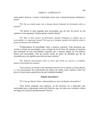 348
                              PARTE 3ª - CAPÍTULO VI

como podeis observar, o horror à destruição cresce com o desenvolvimento intelectual e
moral.”

      734. Em seu estado atual, tem o homem direito ilimitado de destruição sobre os
animais?

       “Tal direito se acha regulado pela necessidade, que ele tem, de prover ao seu
sustento e à sua segurança. O abuso jamais constitui direito.”

       735. Que se deve pensar da destruição, quando ultrapassa os limites que as
necessidades e a segurança traçam? Da caça, por exemplo, quando não objetiva senão o
prazer de destruir sem utilidade?

       “Predominância da bestialidade sobre a natureza espiritual. Toda destruição que
excede os limites da necessidade é uma violação da lei de Deus. Os animais só destroem
para satisfação de suas necessidades; enquanto que o homem, dotado de livre-arbítrio,
destrói sem necessidade. Terá que prestar contas do abuso da liberdade que lhe foi
concedida, pois isso significa que cede aos maus instintos.”

       736. Especial merecimento terão os povos que levam ao excesso o escrúpulo,
quanto à destruição dos animais?

       “Esse excesso, no tocante a um sentimento louvável em si mesmo, se torna abusivo
e o seu merecimento fica neutralizado por abusos de muitas outras espécies. Entre tais
povos, há mais temor supersticioso do que verdadeira bondade.”

                                Flagelos destruidores

      737. Com que fim fere Deus a Humanidade por meio de flagelos destruidores?

       “Para fazê-la progredir mais depressa. Já não dissemos ser a destruição uma
necessidade para a regeneração moral dos Espíritos, que, em cada nova existência, sobem
um degrau na escala do aperfeiçoamento? Preciso
 