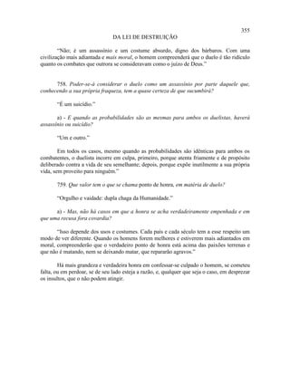 355
                                DA LEI DE DESTRUIÇÃO

        “Não; é um assassínio e um costume absurdo, digno dos bárbaros. Com uma
civilização mais adiantada e mais moral, o homem compreenderá que o duelo é tão ridículo
quanto os combates que outrora se consideravam como o juízo de Deus.”


      758. Poder-se-á considerar o duelo como um assassínio por parte daquele que,
conhecendo a sua própria fraqueza, tem a quase certeza de que sucumbirá?

       “É um suicídio.”

       a) - E quando as probabilidades são as mesmas para ambos os duelistas, haverá
assassínio ou suicídio?

       “Um e outro.”

        Em todos os casos, mesmo quando as probabilidades são idênticas para ambos os
combatentes, o duelista incorre em culpa, primeiro, porque atenta friamente e de propósito
deliberado contra a vida de seu semelhante; depois, porque expõe inutilmente a sua própria
vida, sem proveito para ninguém.”

       759. Que valor tem o que se chama ponto de honra, em matéria de duelo?

       “Orgulho e vaidade: dupla chaga da Humanidade.”

      a) - Mas, não há casos em que a honra se acha verdadeiramente empenhada e em
que uma recusa fora covardia?

       “Isso depende dos usos e costumes. Cada país e cada século tem a esse respeito um
modo de ver diferente. Quando os homens forem melhores e estiverem mais adiantados em
moral, compreenderão que o verdadeiro ponto de honra está acima das paixões terrenas e
que não é matando, nem se deixando matar, que repararão agravos.”

        Há mais grandeza e verdadeira honra em confessar-se culpado o homem, se cometeu
falta, ou em perdoar, se de seu lado esteja a razão, e, qualquer que seja o caso, em desprezar
os insultos, que o não podem atingir.
 