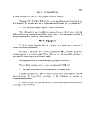 363
                               DA LEI DO PROGRESSO

sideram aquele estado como o da mais perfeita felicidade na Terra?

        “Que queres! É a felicidade do bruto. Há pessoas que não compreendem outra. É ser
feliz à maneira dos animais. As crianças também são mais felizes do que os homens feitos.”

       778. Pode o homem retrogradar para o estado de natureza?

       “Não, o homem tem que progredir incessantemente e não pode volver ao estado de
infância. Desde que progride, é porque Deus assim o quer. Pensar que possa retrogradar à
sua primitiva condição fora negar a lei do progresso.”

                                 Marcha do progresso

      779. A força para progredir, haure-a o homem em si mesmo, ou o progresso é
apenas fruto de um ensinamento?

       “O homem se desenvolve por si mesmo, naturalmente. Mas, nem todos progridem
simultaneamente e do mesmo modo. Dá-se então que os mais adiantados auxiliam o
progresso dos outros, por meio do contacto social.”

       780. O progresso moral acompanha sempre o progresso intelectual?

       “Decorre deste, mas nem sempre o segue imediatamente.” (192-365)

       a) - Como pode o progresso intelectual engendrar o progresso moral?

       “Fazendo compreensíveis o bem e o mal. O homem, desde então, pode escolher. O
desenvolvimento do livre-arbítrio acompanha o da inteligência e aumenta a
responsabilidade dos atos.”

       b) - Como é, nesse caso, que, muitas vezes, sucede serem os povos mais instruídos
os mais pervertidos também?
 
