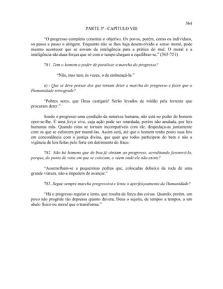 364
                              PARTE 3ª - CAPÍTULO VIII

        “O progresso completo constitui o objetivo. Os povos, porém, como os indivíduos,
só passo a passo o atingem. Enquanto não se lhes haja desenvolvido o senso moral, pode
mesmo acontecer que se sirvam da inteligência para a prática do mal. O moral e a
inteligência são duas forças que só com o tempo chegam a equilibrar-se.” (365-751)

       781. Tem o homem o poder de paralisar a marcha do progresso?

              “Não, mas tem, às vezes, o de embaraçá-la.”

     a) - Que se deve pensar dos que tentam deter a marcha do progresso e fazer que a
Humanidade retrograde?

       “Pobres seres, que Deus castigará! Serão levados de roldão pela torrente que
procuram deter.”

       Sendo o progresso uma condição da natureza humana, não está no poder do homem
opor-se-lhe. É uma força viva, cuja ação pode ser retardada, porém não anulada, por leis
humanas más. Quando estas se tornam incompatíveis com ele, despedaça-as juntamente
com os que se esforcem por mantê-las. Assim será, até que o homem tenha posto suas leis
em concordância com a justiça divina, que quer que todos participem do bem e não a
vigência de leis feitas pelo forte em detrimento do fraco.

      782. Não há homens que de boa-fé obstam ao progresso, acreditando favorecê-lo,
porque, do ponto de vista em que se colocam, o vêem onde ele não existe?

       “Assemelham-se a pequeninas pedras que, colocadas debaixo da roda de uma
grande viatura, não a impedem de avançar.”

       783. Segue sempre marcha progressiva e lenta o aperfeiçoamento da Humanidade?

        “Há o progresso regular e lento, que resulta da força das coisas. Quando, porém, um
povo não progride tão depressa quanto devera, Deus o sujeita, de tempos a tempos, a um
abalo físico ou moral que o transforma.”
 