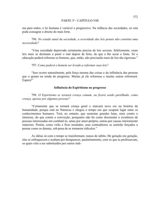372
                              PARTE 3ª - CAPÍTULO VIII

ma para todos; a lei humana é variável e progressiva. Na infância das sociedades, só esta
pode consagrar o direito do mais forte.

       796. No estado atual da sociedade, a severidade das leis penais não constitui uma
necessidade?

       “Uma sociedade depravada certamente precisa de leis severas. Infelizmente, essas
leis mais se destinam a punir o mal depois de feito, do que a lhe secar a fonte. Só a
educação poderá reformar os homens, que, então, não precisarão mais de leis tão rigorosas.”

       797. Como poderá o homem ser levado a reformar suas leis?

       “Isso ocorre naturalmente, pela força mesma das coisas e da influência das pessoas
que o guiam na senda do progresso. Muitas já ele reformou e muitas outras reformará.
Espera!”

                         Influência do Espiritismo no progresso

       798. O Espiritismo se tornará crença comum, ou ficará sendo partilhado, como
crença, apenas por algumas pessoas?

        “Certamente que se tornará crença geral e marcará nova era na história da
humanidade, porque está na Natureza e chegou o tempo em que ocupará lugar entre os
conhecimentos humanos. Terá, no entanto, que sustentar grandes lutas, mais contra o
interesse, do que contra a convicção, porquanto não há como dissimular a existência de
pessoas interessadas em combatê-lo, umas por amor-próprio, outras por causas inteiramente
materiais. Porém, como virão a ficar insulados, seus contraditores se sentirão forçados a
pensar como os demais, sob pena de se tornarem ridículos.”

        As idéias só com o tempo se transformam; nunca de súbito. De geração em geração,
elas se enfraquecem e acabam por desaparecer, paulatinamente, com os que as professavam,
os quais vêm a ser substituídos por outros indi-
 