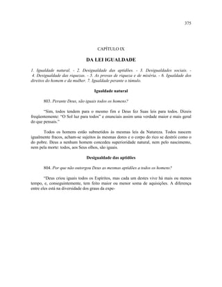375




                                    CAPÍTULO IX

                              DA LEI IGUALDADE

1. Igualdade natural. - 2. Desigualdade das aptidões. - 3. Desigualdades sociais. -
 4. Desigualdade das riquezas. - 5. As provas de riqueza e de miséria. - 6. Igualdade dos
direitos do homem e da mulher. 7. Igualdade perante o túmulo.

                                   Igualdade natural

       803. Perante Deus, são iguais todos os homens?

       “Sim, todos tendem para o mesmo fim e Deus fez Suas leis para todos. Dizeis
freqüentemente: “O Sol luz para todos” e enunciais assim uma verdade maior e mais geral
do que pensais.”

      Todos os homens estão submetidos às mesmas leis da Natureza. Todos nascem
igualmente fracos, acham-se sujeitos às mesmas dores e o corpo do rico se destrói como o
do pobre. Deus a nenhum homem concedeu superioridade natural, nem pelo nascimento,
nem pela morte: todos, aos Seus olhos, são iguais.

                              Desigualdade das aptidões

       804. Por que não outorgou Deus as mesmas aptidões a todos os homens?

        “Deus criou iguais todos os Espíritos, mas cada um destes vive há mais ou menos
tempo, e, conseguintemente, tem feito maior ou menor soma de aquisições. A diferença
entre eles está na diversidade dos graus da expe-
 