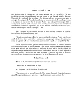 376
                               PARTE 3ª - CAPÍTULO IX

riência alcançada e da vontade com que obram, vontade que é o livre-arbítrio. Daí o se
aperfeiçoarem uns mais rapidamente do que outros, o que lhes dá aptidões diversas.
Necessária é a variedade das aptidões, a fim de que cada um possa concorrer para a
execução dos desígnios da Providência, no limite do desenvolvimento de suas forças físicas
e intelectuais. O que um não faz, fá-lo outro. Assim é que cada qual tem seu papel útil a
desempenhar. Demais, sendo solidários entre si todos os mundos, necessário se torna que
os habitantes dos mundos superiores, que, na sua maioria, foram criados antes do vosso,
venham habitá-lo, para vos dar o exemplo.” (361)

       805. Passando de um mundo superior a outro inferior, conserva o Espírito,
integralmente, às faculdades adquiridas?

        “Sim, já temos dito que o Espírito que progrediu não retrocede. Poderá escolher, no
estado de Espírito livre, um invólucro mais grosseiro, ou posição mais precária do que as
que já teve, porém tudo isso para lhe servir de ensinamento e ajudá-lo a progredir.” (180)

        Assim, a diversidade das aptidões entre os homens não deriva da natureza íntima da
sua criação, mas do grau de aperfeiçoamento a que tenham chegado os Espíritos encarnados
neles. Deus, portanto, não criou faculdades desiguais; permitiu, porém, que os Espíritos em
graus diversos de desenvolvimento estivessem em contacto, para que os mais adiantados
pudessem auxiliar o progresso dos mais atrasados e também para que os homens,
necessitando uns dos outros, compreendessem a lei de caridade que os deve unir.

                                  Desigualdades sociais

       806. É lei da Natureza a desigualdade das condições sociais?

       “Não; é obra do homem e não de Deus.”

       a) - Algum dia essa desigualdade desaparecerá?

       “Eternas somente as leis de Deus o são. Não vês que dia da dia ela gradualmente se
apaga? Desaparecerá quando o egoísmo e o orgulho deixarem de predominar. Res-
 