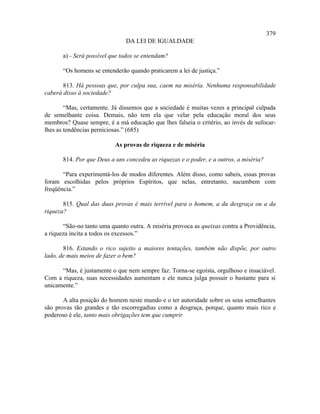 379
                               DA LEI DE IGUALDADE

       a) - Será possível que todos se entendam?

       “Os homens se entenderão quando praticarem a lei de justiça.”

       813. Há pessoas que, por culpa sua, caem na miséria. Nenhuma responsabilidade
caberá disso à sociedade?

        “Mas, certamente. Já dissemos que a sociedade é muitas vezes a principal culpada
de semelhante coisa. Demais, não tem ela que velar pela educação moral dos seus
membros? Quase sempre, é a má educação que lhes falseia o critério, ao invés de sufocar-
lhes as tendências perniciosas.” (685)

                           As provas de riqueza e de miséria

       814. Por que Deus a uns concedeu as riquezas e o poder, e a outros, a miséria?

       “Para experimentá-los de modos diferentes. Além disso, como sabeis, essas provas
foram escolhidas pelos próprios Espíritos, que nelas, entretanto, sucumbem com
freqüência.”

       815. Qual das duas provas é mais terrível para o homem, a da desgraça ou a da
riqueza?

       “São-no tanto uma quanto outra. A miséria provoca as queixas contra a Providência,
a riqueza incita a todos os excessos.”

       816. Estando o rico sujeito a maiores tentações, também não dispõe, por outro
lado, de mais meios de fazer o bem?

      “Mas, é justamente o que nem sempre faz. Torna-se egoísta, orgulhoso e insaciável.
Com a riqueza, suas necessidades aumentam e ele nunca julga possuir o bastante para si
unicamente.”

       A alta posição do homem neste mundo e o ter autoridade sobre os seus semelhantes
são provas tão grandes e tão escorregadias como a desgraça, porque, quanto mais rico e
poderoso é ele, tanto mais obrigações tem que cumprir
 