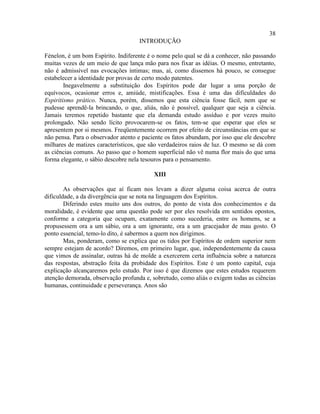 38
                                    INTRODUÇÃO

Fénelon, é um bom Espírito. Indiferente é o nome pelo qual se dá a conhecer, não passando
muitas vezes de um meio de que lança mão para nos fixar as idéias. O mesmo, entretanto,
não é admissível nas evocações íntimas; mas, aí, como dissemos há pouco, se consegue
estabelecer a identidade por provas de certo modo patentes.
        Inegavelmente a substituição dos Espíritos pode dar lugar a uma porção de
equívocos, ocasionar erros e, amiúde, mistificações. Essa é uma das dificuldades do
Espiritismo prático. Nunca, porém, dissemos que esta ciência fosse fácil, nem que se
pudesse aprendê-la brincando, o que, aliás, não é possível, qualquer que seja a ciência.
Jamais teremos repetido bastante que ela demanda estudo assíduo e por vezes muito
prolongado. Não sendo lícito provocarem-se os fatos, tem-se que esperar que eles se
apresentem por si mesmos. Freqüentemente ocorrem por efeito de circunstâncias em que se
não pensa. Para o observador atento e paciente os fatos abundam, por isso que ele descobre
milhares de matizes característicos, que são verdadeiros raios de luz. O mesmo se dá com
as ciências comuns. Ao passo que o homem superficial não vê numa flor mais do que uma
forma elegante, o sábio descobre nela tesouros para o pensamento.

                                          XIII

        As observações que aí ficam nos levam a dizer alguma coisa acerca de outra
dificuldade, a da divergência que se nota na linguagem dos Espíritos.
        Diferindo estes muito uns dos outros, do ponto de vista dos conhecimentos e da
moralidade, é evidente que uma questão pode ser por eles resolvida em sentidos opostos,
conforme a categoria que ocupam, exatamente como sucederia, entre os homens, se a
propusessem ora a um sábio, ora a um ignorante, ora a um gracejador de mau gosto. O
ponto essencial, temo-lo dito, é sabermos a quem nos dirigimos.
        Mas, ponderam, como se explica que os tidos por Espíritos de ordem superior nem
sempre estejam de acordo? Diremos, em primeiro lugar, que, independentemente da causa
que vimos de assinalar, outras há de molde a exercerem certa influência sobre a natureza
das respostas, abstração feita da probidade dos Espíritos. Este é um ponto capital, cuja
explicação alcançaremos pelo estudo. Por isso é que dizemos que estes estudos requerem
atenção demorada, observação profunda e, sobretudo, como aliás o exigem todas as ciências
humanas, continuidade e perseverança. Anos são
 