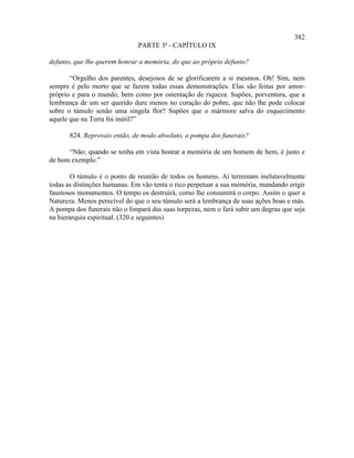 382
                              PARTE 3ª - CAPÍTULO IX

defunto, que lhe querem honrar a memória, do que ao próprio defunto?

       “Orgulho dos parentes, desejosos de se glorificarem a si mesmos. Oh! Sim, nem
sempre é pelo morto que se fazem todas essas demonstrações. Elas são feitas por amor-
próprio e para o mundo, bem como por ostentação de riqueza. Supões, porventura, que a
lembrança de um ser querido dure menos no coração do pobre, que não lhe pode colocar
sobre o túmulo senão uma singela flor? Supões que o mármore salva do esquecimento
aquele que na Terra foi inútil?”

       824. Reprovais então, de modo absoluto, a pompa dos funerais?

      “Não; quando se tenha em vista honrar a memória de um homem de bem, é justo e
de bom exemplo.”

       O túmulo é o ponto de reunião de todos os homens. Aí terminam inelutavelmente
todas as distinções humanas. Em vão tenta o rico perpetuar a sua memória, mandando erigir
faustosos monumentos. O tempo os destruirá, como lhe consumirá o corpo. Assim o quer a
Natureza. Menos perecível do que o seu túmulo será a lembrança de suas ações boas e más.
A pompa dos funerais não o limpará das suas torpezas, nem o fará subir um degrau que seja
na hierarquia espiritual. (320 e seguintes)
 