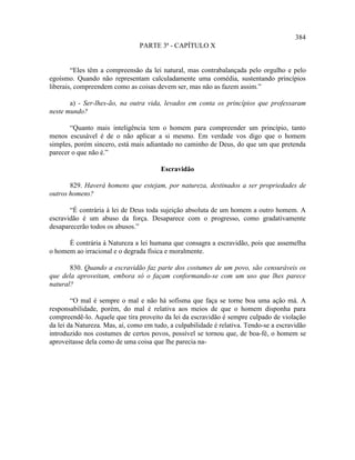 384
                                PARTE 3ª - CAPÍTULO X


        “Eles têm a compreensão da lei natural, mas contrabalançada pelo orgulho e pelo
egoísmo. Quando não representam calculadamente uma comédia, sustentando princípios
liberais, compreendem como as coisas devem ser, mas não as fazem assim.”

       a) - Ser-lhes-ão, na outra vida, levados em conta os princípios que professaram
neste mundo?

       “Quanto mais inteligência tem o homem para compreender um princípio, tanto
menos escusável é de o não aplicar a si mesmo. Em verdade vos digo que o homem
simples, porém sincero, está mais adiantado no caminho de Deus, do que um que pretenda
parecer o que não é.”

                                       Escravidão

       829. Haverá homens que estejam, por natureza, destinados a ser propriedades de
outros homens?

       “É contrária à lei de Deus toda sujeição absoluta de um homem a outro homem. A
escravidão é um abuso da força. Desaparece com o progresso, como gradativamente
desaparecerão todos os abusos.”

      É contrária à Natureza a lei humana que consagra a escravidão, pois que assemelha
o homem ao irracional e o degrada física e moralmente.

       830. Quando a escravidão faz parte dos costumes de um povo, são censuráveis os
que dela aproveitam, embora só o façam conformando-se com um uso que lhes parece
natural?

        “O mal é sempre o mal e não há sofisma que faça se torne boa uma ação má. A
responsabilidade, porém, do mal é relativa aos meios de que o homem disponha para
compreendê-lo. Aquele que tira proveito da lei da escravidão é sempre culpado de violação
da lei da Natureza. Mas, aí, como em tudo, a culpabilidade é relativa. Tendo-se a escravidão
introduzido nos costumes de certos povos, possível se tornou que, de boa-fé, o homem se
aproveitasse dela como de uma coisa que lhe parecia na-
 
