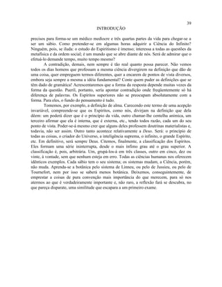 39
                                      INTRODUÇÃO

precisos para forma-se um médico medíocre e três quartas partes da vida para chegar-se a
ser um sábio. Como pretender-se em algumas horas adquirir a Ciência do Infinito?
Ninguém, pois, se iluda: o estudo do Espiritismo é imenso; interessa a todas as questões da
metafísica e da ordem social; é um mundo que se abre diante de nós. Será de admirar que o
efetuá-lo demande tempo, muito tempo mesmo?
        A contradição, demais, nem sempre é tão real quanto possa parecer. Não vemos
todos os dias homens que professam a mesma ciência divergirem na definição que dão de
uma coisa, quer empreguem termos diferentes, quer a encarem de pontos de vista diversos,
embora seja sempre a mesma a idéia fundamental? Conte quem puder as definições que se
têm dado de gramática! Acrescentaremos que a forma da resposta depende muitas vezes da
forma da questão. Pueril, portanto, seria apontar contradição onde freqüentemente só há
diferença de palavras. Os Espíritos superiores não se preocupam absolutamente com a
forma. Para eles, o fundo do pensamento é tudo.
        Tomemos, por exemplo, a definição de alma. Carecendo este termo de uma acepção
invariável, compreende-se que os Espíritos, como nós, divirjam na definição que dela
dêem: um poderá dizer que é o princípio da vida, outro chamar-lhe centelha anímica, um
terceiro afirmar que ela é interna, que é externa, etc., tendo todos razão, cada um do seu
ponto de vista. Poder-se-á mesmo crer que alguns deles professem doutrinas materialistas e,
todavia, não ser assim. Outro tanto acontece relativamente a Deus. Será: o princípio de
todas as coisas, o criador do Universo, a inteligência suprema, o infinito, o grande Espírito,
etc. Em definitivo, será sempre Deus. Citemos, finalmente, a classificação dos Espíritos.
Eles formam uma série ininterrupta, desde o mais ínfimo grau até o grau superior. A
classificação é, pois, arbitrária. Um, grupá-los-á em três classes, outro em cinco, dez ou
vinte, à vontade, sem que nenhum esteja em erro. Todas as ciências humanas nos oferecem
idênticos exemplos. Cada sábio tem o seu sistema; os sistemas mudam, a Ciência, porém,
não muda. Aprenda-se a botânica pelo sistema de Linneu, ou pelo de Jussieu, ou pelo de
Tournefort, nem por isso se saberá menos botânica. Deixemos, conseguintemente, de
emprestar a coisas de pura convenção mais importância do que merecem, para só nos
atermos ao que é verdadeiramente importante e, não raro, a reflexão fará se descubra, no
que pareça disparate, uma similitude que escapara a um primeiro exame.
 