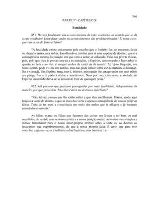 390
                                PARTE 3ª - CAPÍTULO X

                                        Fatalidade

        851. Haverá fatalidade nos acontecimentos da vida, conforme ao sentido que se dá
a este vocábulo? Quer dizer: todos os acontecimentos são predeterminados? E, neste caso,
que vem a ser do livre-arbítrio?

        “A fatalidade existe unicamente pela escolha que o Espírito fez, ao encarnar, desta
ou daquela prova para sofrer. Escolhendo-a, institui para si uma espécie de destino, que é a
conseqüência mesma da posição em que vem a achar-se colocado. Falo das provas físicas,
pois, pelo que toca às provas morais e às tentações, o Espírito, conservando o livre-arbítrio
quanto ao bem e ao mal, é sempre senhor de ceder ou de resistir. Ao vê-lo fraquejar, um
bom Espírito pode vir-lhe em auxílio, mas não pode influir sobre ele de maneira a dominar-
lhe a vontade. Um Espírito mau, isto é, inferior, mostrando-lhe, exagerando aos seus olhos
um perigo físico, o poderá abalar e amedrontar. Nem por isso, entretanto, a vontade do
Espírito encarnado deixa de se conservar livre de quaisquer peias.”

      852. Há pessoas que parecem perseguidas por uma fatalidade, independente da
maneira por que procedem. Não lhes estará no destino o infortúnio?

        “São, talvez, provas que lhe caiba sofrer e que elas escolheram. Porém, ainda aqui
lançais à conta do destino o que as mais das vezes é apenas conseqüência de vossas próprias
faltas. Trata de ter pura a consciência em meio dos males que te afligem e já bastante
consolado te sentirás.”

       As idéias exatas ou falsas que fazemos das coisas nos levam a ser bem ou mal
sucedidos, de acordo com o nosso caráter e a nossa posição social. Achamos mais simples e
menos humilhante para o nosso amor-próprio atribuir antes à sorte ou ao destino os
insucessos que experimentamos, do que à nossa própria falta. É certo que para isso
contribui algumas vezes a influência dos Espíritos, mas também o é
 