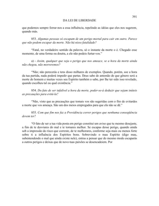 391
                                DA LEI DE LIBERDADE

que podemos sempre forrar-nos a essa influência, repelindo as idéias que eles nos sugerem,
quando más.

       853. Algumas pessoas só escapam de um perigo mortal para cair em outro. Parece
que não podem escapar da morte. Não há nisso fatalidade?

     “Fatal, no verdadeiro sentido da palavra, só o instante da morte o é. Chegado esse
momento, de uma forma ou doutra, a ele não podeis furtar-vos.”

       a) - Assim, qualquer que seja o perigo que nos ameace, se a hora da morte ainda
não chegou, não morreremos?

       “Não; não perecerás e tens disso milhares de exemplos. Quando, porém, soe a hora
da tua partida, nada poderá impedir que partas. Deus sabe de antemão de que gênero será a
morte do homem e muitas vezes seu Espírito também o sabe, por lhe ter sido isso revelado,
quando escolheu tal ou qual existência.”

       854. Do fato de ser infalível a hora da morte, poder-se-á deduzir que sejam inúteis
as precauções para evitá-la?

       “Não, visto que as precauções que tomais vos são sugeridas com o fito de evitardes
a morte que vos ameaça. São um dos meios empregados para que ela não se dê.”

       855. Com que fim nos faz a Providência correr perigos que nenhuma conseqüência
devem ter?

       “O fato de ser a tua vida posta em perigo constitui um aviso que tu mesmo desejaste,
a fim de te desviares do mal e te tornares melhor. Se escapas desse perigo, quando ainda
sob a impressão do risco que correste, de te melhorares, conforme seja mais ou menos forte
sobre ti a influência dos Espíritos bons. Sobrevindo o mau Espírito (digo mau,
subentendendo o mal que ainda existe nele), entras a pensar que do mesmo modo escaparás
a outros perigos e deixas que de novo tuas paixões se desencadeiem. Por
 