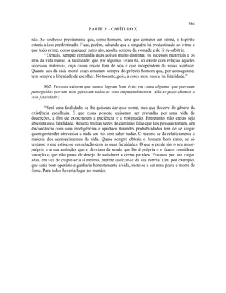 394
                               PARTE 3ª - CAPÍTULO X

não. Se soubesse previamente que, como homem, teria que cometer um crime, o Espírito
estaria a isso predestinado. Ficai, porém, sabendo que a ninguém há predestinado ao crime e
que todo crime, como qualquer outro ato, resulta sempre da vontade e do livre-arbítrio.
        “Demais, sempre confundis duas coisas muito distintas: os sucessos materiais e os
atos da vida moral. A fatalidade, que por algumas vezes há, só existe com relação àqueles
sucessos materiais, cuja causa reside fora de vós e que independem da vossa vontade.
Quanto aos da vida moral esses emanam sempre do próprio homem que, por conseguinte,
tem sempre a liberdade de escolher. No tocante, pois, a esses atos, nunca há fatalidade.”

        862. Pessoas existem que nunca logram bom êxito em coisa alguma, que parecem
perseguidas por um mau gênio em todos os seus empreendimentos. Não se pode chamar a
isso fatalidade?

        “Será uma fatalidade, se lhe quiseres dar esse nome, mas que decorre do gênero da
existência escolhida. É que essas pessoas quiseram ser provadas por uma vida de
decepções, a fim de exercitarem a paciência e a resignação. Entretanto, não creias seja
absoluta essa fatalidade. Resulta muitas vezes do caminho falso que tais pessoas tomam, em
discordância com suas inteligências e aptidões. Grandes probabilidades tem de se afogar
quem pretender atravessar a nada um rio, sem saber nadar. O mesmo se dá relativamente à
maioria dos acontecimentos da vida. Quase sempre obteria o homem bom êxito, se só
tentasse o que estivesse em relação com as suas faculdades. O que o perde são o seu amor-
próprio e a sua ambição, que o desviam da senda que lhe é própria e o fazem considerar
vocação o que não passa de desejo de satisfazer a certas paixões. Fracassa por sua culpa.
Mas, em vez de culpar-se a si mesmo, prefere queixar-se da sua estrela. Um, por exemplo,
que seria bom operário e ganharia honestamente a vida, mete-se a ser mau poeta e morre de
fome. Para todos haveria lugar no mundo,
 