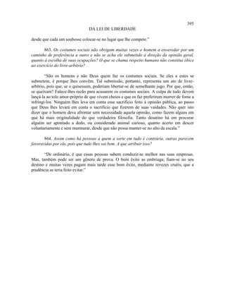 395
                                DA LEI DE LIBERDADE

desde que cada um soubesse colocar-se no lugar que lhe compete.”

       863. Os costumes sociais não obrigam muitas vezes o homem a enveredar por um
caminho de preferência a outro e não se acha ele submetido à direção da opinião geral,
quanto à escolha de suas ocupações? O que se chama respeito humano não constitui óbice
ao exercício do livre-arbítrio?

        “São os homens e não Deus quem faz os costumes sociais. Se eles a estes se
submetem, é porque lhes convêm. Tal submissão, portanto, representa um ato de livre-
arbítrio, pois que, se o quisessem, poderiam libertar-se de semelhante jugo. Por que, então,
se queixam? Falece-lhes razão para acusarem os costumes sociais. A culpa de tudo devem
lançá-la ao tolo amor-próprio de que vivem cheios e que os faz preferirem morrer de fome a
infringi-los. Ninguém lhes leva em conta esse sacrifício feito à opinião pública, ao passo
que Deus lhes levará em conta o sacrifício que fizerem de suas vaidades. Não quer isto
dizer que o homem deva afrontar sem necessidade aquela opinião, como fazem alguns em
que há mais originalidade do que verdadeira filosofia. Tanto desatino há em procurar
alguém ser apontado a dedo, ou considerado animal curioso, quanto acerto em descer
voluntariamente e sem murmurar, desde que não possa manter-se no alto da escala.”

       864. Assim como há pessoas a quem a sorte em tudo é contrária, outras parecem
favorecidas por ela, pois que tudo lhes sai bem. A que atribuir isso?

       “De ordinário, é que essas pessoas sabem conduzir-se melhor nas suas empresas.
Mas, também pode ser um gênero de prova. O bom êxito as embriaga; fiam-se no seu
destino e muitas vezes pagam mais tarde esse bom êxito, mediante revezes cruéis, que a
prudência as teria feito evitar.”
 