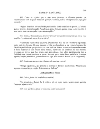 396
                               PARTE 3ª - CAPÍTULO X

       865. Como se explica que a boa sorte favoreça a algumas pessoas em
circunstâncias com as quais nada têm que ver a vontade, nem a inteligência: no jogo, por
exemplo?

       “Alguns Espíritos hão escolhido previamente certas espécies de prazer. A fortuna
que os favorece é uma tentação. Aquele que, como homem, ganha; perde como Espírito. É
uma prova para o seu orgulho e para a sua cupidez.”

      866. Então, a faculdade que favorece presidir aos destinos materiais de nossa vida
também é resultante do nosso livre-arbítrio?

        “Tu mesmo escolheste a tua prova. Quanto mais rude ela for e melhor a suportares,
tanto mais te elevarás. Os que passam a vida na abundância e na ventura humana são
Espíritos pusilânimes, que permanecem estacionários. Assim, o número dos desafortunados
é muito superior ao dos felizes deste mundo, atento que os Espíritos, na sua maioria,
procuram as provas que lhes sejam mais proveitosas. Eles vêem perfeitamente bem a
futilidade das vossas grandezas e gozos. Acresce que a mais ditosa existência é sempre
agitada, sempre perturbada, quando mais não seja, pela ausência da dor.” (525 e seguintes)

       867. Donde vem a expressão: Nascer sob uma boa estrela?

      “Antiga superstição, que prendia às estrelas os destinos dos homens. Alegoria que
algumas pessoas fazem a tolice de tomar ao pé da letra.”

                                Conhecimento do futuro

       868. Pode o futuro ser revelado ao homem?

      “Em princípio, o futuro lhe é oculto e só em casos raros e excepcionais permite
Deus que seja revelado.”

       869. Com que fim o futuro se conserva oculto ao homem?
 