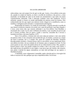 399
                                 DA LEI DE LIBERDADE

sobrevenham, mas será sempre livre de agir ou não agir. Assim, o livre-arbítrio existe para
ele, quando no estado de Espírito, ao fazer a escolha da existência e das provas e, como
encarnado, na faculdade de ceder ou de resistir aos arrastamentos a que todos nos temos
voluntariamente submetido. Cabe à educação combater essas más tendências. Fá-lo-á
utilmente, quando se basear no estudo aprofundado da natureza moral do homem. Pelo
conhecimento das leis que regem essa natureza moral, chegar-se-á a modificá-la, como se
modifica a inteligência pela instrução e o temperamento pela higiene.
        Desprendido da matéria e no estado de erraticidade, o Espírito procede à escolha de
suas futuras existências corporais, de acordo com o grau de perfeição a que haja chegado e
é nisso, como temos dito, que consiste sobretudo o seu livre-arbítrio. Esta liberdade, a
encarnação não a anula. Se ele cede à influência da matéria, é que sucumbe nas provas que
por si mesmo escolheu. Para ter quem o ajude a vencê-las, concedido lhe é invocar a
assistência de Deus e dos bons Espíritos. (337)
        Sem o livre-arbítrio, o homem não teria nem culpa por praticar o mal, nem mérito
em praticar o bem. E isto a tal ponto está reconhecido que, no mundo, a censura ou o elogio
são feitos à intenção, isto é, à vontade. Ora, quem diz vontade diz liberdade. Nenhuma
desculpa poderá, portanto, o homem buscar, para os seus delitos, na sua organização física,
sem abdicar da razão e da sua condição de ser humano, para se equiparar ao bruto. Se fora
assim quanto ao mal, assim não poderia deixar de ser relativamente ao bem. Mas, quando o
homem pratica o bem, tem grande cuidado de averbar o fato à sua conta, como mérito, e
não cogita de por ele gratificar os seus órgãos, o que prova que, por instinto, não renuncia,
mau grado à opinião de alguns sistemáticos, ao mais belo privilégio de sua espécie: a
liberdade de pensar.
        A fatalidade, como vulgarmente é entendida, supõe a decisão prévia e irrevogável de
todos os sucessos da vida, qualquer que seja a importância deles. Se tal fosse
 