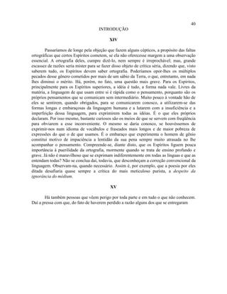 40
                                      INTRODUÇÃO

                                             XIV

        Passaríamos de longe pela objeção que fazem alguns cépticos, a propósito das faltas
ortográficas que certos Espíritos cometem, se ela não oferecesse margem a uma observação
essencial. A ortografia deles, cumpre dizê-lo, nem sempre é irreprochável; mas, grande
escassez de razões seria mister para se fazer disso objeto de crítica séria, dizendo que, visto
saberem tudo, os Espíritos devem saber ortografia. Poderíamos opor-lhes os múltiplos
pecados desse gênero cometidos por mais de um sábio da Terra, o que, entretanto, em nada
lhes diminui o mérito. Há, porém, no fato, uma questão mais grave. Para os Espíritos,
principalmente para os Espíritos superiores, a idéia é tudo, a forma nada vale. Livres da
matéria, a linguagem de que usam entre si é rápida como o pensamento, porquanto são os
próprios pensamentos que se comunicam sem intermediário. Muito pouco à vontade hão de
eles se sentirem, quando obrigados, para se comunicarem conosco, a utilizarem-se das
formas longas e embaraçosas da linguagem humana e a lutarem com a insuficiência e a
imperfeição dessa linguagem, para exprimirem todas as idéias. É o que eles próprios
declaram. Por isso mesmo, bastante curiosos são os meios de que se servem com freqüência
para obviarem a esse inconveniente. O mesmo se daria conosco, se houvéssemos de
exprimir-nos num idioma de vocábulos e fraseados mais longos e de maior pobreza de
expressões do que o de que usamos. É o embaraço que experimenta o homem de gênio
constitui motivo de impaciência a lentidão da sua pena sempre muito atrasada no lhe
acompanhar o pensamento. Compreende-se, diante disto, que os Espíritos liguem pouca
importância à puerilidade da ortografia, mormente quando se trata de ensino profundo e
grave. Já não é maravilhoso que se exprimam indiferentemente em todas as línguas e que as
entendam todas? Não se conclua daí, todavia, que desconheçam a correção convencional da
linguagem. Observam-na, quando necessário. Assim é, por exemplo, que a poesia por eles
ditada desafiaria quase sempre a crítica do mais meticuloso purista, a despeito da
ignorância do médium.

                                             XV

       Há também pessoas que vêem perigo por toda parte e em tudo o que não conhecem.
Daí a pressa com que, do fato de haverem perdido a razão alguns dos que se entregaram
 