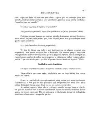 407
                                 DA LEI DE JUSTIÇA

xões. Julgas que Deus vê isso com bons olhos? Aquele que, ao contrário, junta pelo
trabalho, tendo em vista socorrer os seus semelhantes, pratica a lei de amor e caridade, e
Deus abençoa o seu trabalho.”

       884. Qual o caráter da legítima propriedade?

       “Propriedade legítima só é a que foi adquirida sem prejuízo de outrem.” (808)

        Proibindo-nos que façamos aos outros o que não desejáramos que nos fizessem, a
lei de amor e de justiça nos proíbe, ipso facto, a aquisição de bens por quaisquer meios
que lhe sejam contrários.

       885. Será ilimitado o direito de propriedade?

        “É fora de dúvida que tudo o que legitimamente se adquire constitui uma
propriedade. Mas, como havemos dito, a legislação dos homens, porque imperfeita,
consagra muitos direitos convencionais, que a lei de justiça reprova. Essa a razão por que
eles reformam suas leis, à medida que o progresso se efetua e que melhor compreendem a
justiça. O que num século parece perfeito, afigura-se bárbaro no século seguinte.” (795)

                             Caridade e amor do próximo

       886. Qual o verdadeiro sentido da palavra caridade, como a entendia Jesus?

       “Benevolência para com todos, indulgência para as imperfeições dos outros,
perdão das ofensas.”

        O amor e a caridade são o complemento da lei de justiça. pois amar o próximo é
fazer-lhe todo o bem que nos seja possível e que desejáramos nos fosse feito. Tal o
sentido destas palavras de Jesus: Amai-vos uns aos outros como irmãos.
        A caridade, segundo Jesus, não se restringe à esmola, abrange todas as relações
em que nos achamos com os nossos semelhantes, sejam eles nossos inferiores, nossos
iguais, ou nossos superiores. Ela nos prescreve a indulgência, porque da indulgência
precisamos nós mesmos, e nos proíbe que hu-
 