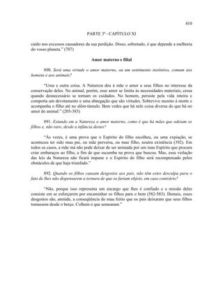 410

                              PARTE 3ª - CAPÍTULO XI

caído nos excessos causadores da sua perdição. Disso, sobretudo, é que depende a melhoria
do vosso planeta.” (707)

                                 Amor materno e filial

      890. Será uma virtude o amor materno, ou um sentimento instintivo, comum aos
homens e aos animais?

       “Uma e outra coisa. A Natureza deu à mãe o amor a seus filhos no interesse da
conservação deles. No animal, porém, esse amor se limita às necessidades materiais; cessa
quando desnecessário se tornam os cuidados. No homem, persiste pela vida inteira e
comporta um devotamento e uma abnegação que são virtudes. Sobrevive mesmo à morte e
acompanha o filho até no além-túmulo. Bem vedes que há nele coisa diversa do que há no
amor do animal.” (205-385)

        891. Estando em a Natureza o amor materno, como é que há mães que odeiam os
filhos e, não raro, desde a infância destes?

       “Às vezes, é uma prova que o Espírito do filho escolheu, ou uma expiação, se
aconteceu ter sido mau pai, ou mãe perversa, ou mau filho, noutra existência (392). Em
todos os casos, a mãe má não pode deixar de ser animada por um mau Espírito que procura
criar embaraços ao filho, a fim de que sucumba na prova que buscou. Mas, essa violação
das leis da Natureza não ficará impune e o Espírito do filho será recompensado pelos
obstáculos de que haja triunfado.”

        892. Quando os filhos causam desgostos aos pais, não têm estes desculpa para o
fato de lhes não dispensarem a ternura de que os fariam objeto, em caso contrário?

       “Não, porque isso representa um encargo que lhes é confiado e a missão deles
consiste em se esforçarem por encaminhar os filhos para o bem (582-583). Demais, esses
desgostos são, amiúde, a conseqüência do mau feitio que os pais deixaram que seus filhos
tomassem desde o berço. Colhem o que semearam.”
 