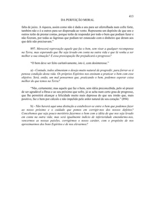 413
                                DA PERFEIÇÃO MORAL

falta de juízo. A riqueza, assim como não é dada a uns para ser aferrolhada num cofre forte,
também não o é a outros para ser dispersada ao vento. Representa um depósito de que uns e
outros terão de prestar contas, porque terão de responder por todo o bem que podiam fazer e
não fizeram, por todas as lágrimas que podiam ter estancado com o dinheiro que deram aos
que dele não precisavam.”

       897. Merecerá reprovação aquele que faz o bem, sem visar a qualquer recompensa
na Terra, mas esperando que lhe seja levado em conta na outra vida e que lá venha a ser
melhor a sua situação? E essa preocupação lhe prejudicará o progresso?

       “O bem deve ser feito caritativamente, isto é, com desinteresse.”

       a) - Contudo, todos alimentam o desejo muito natural de progredir, para forrar-se à
penosa condição desta vida. Os próprios Espíritos nos ensinam a praticar o bem com esse
objetivo. Será, então, um mal pensarmos que, praticando o bem, podemos esperar coisa
melhor do que temos na Terra?

        “Não, certamente; mas aquele que faz o bem, sem idéia preconcebida, pelo só prazer
de ser agradável a Deus e ao seu próximo que sofre, já se acha num certo grau de progresso,
que lhe permitirá alcançar a felicidade muito mais depressa do que seu irmão que, mais
positivo, faz o bem por cálculo e não impelido pelo ardor natural do seu coração.” (894)

      b) - Não haverá aqui uma distinção a estabelecer-se entre o bem que podemos fazer
ao nosso próximo e o cuidado que pomos em corrigir-nos dos nossos defeitos?
Concebemos que seja pouco meritório fazermos o bem com a idéia de que nos seja levado
em conta na outra vida; mas será igualmente indício de inferioridade emendarmo-nos,
vencermos as nossas paixões, corrigirmos o nosso caráter, com o propósito de nos
aproximarmos dos bons Espíritos e de nos elevarmos?
 