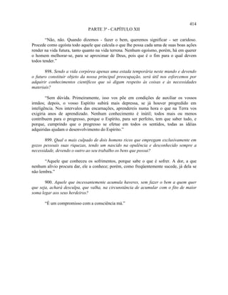 414
                              PARTE 3ª - CAPÍTULO XII

        “Não, não. Quando dizemos - fazer o bem, queremos significar - ser caridoso.
Procede como egoísta todo aquele que calcula o que lhe possa cada uma de suas boas ações
render na vida futura, tanto quanto na vida terrena. Nenhum egoísmo, porém, há em querer
o homem melhorar-se, para se aproximar de Deus, pois que é o fim para o qual devem
todos tender.”

       898. Sendo a vida corpórea apenas uma estada temporária neste mundo e devendo
o futuro constituir objeto da nossa principal preocupação, será útil nos esforcemos por
adquirir conhecimentos científicos que só digam respeito às coisas e às necessidades
materiais?

        “Sem dúvida. Primeiramente, isso vos põe em condições de auxiliar os vossos
irmãos; depois, o vosso Espírito subirá mais depressa, se já houver progredido em
inteligência. Nos intervalos das encarnações, aprendereis numa hora o que na Terra vos
exigiria anos de aprendizado. Nenhum conhecimento é inútil; todos mais ou menos
contribuem para o progresso, porque o Espírito, para ser perfeito, tem que saber tudo, e
porque, cumprindo que o progresso se efetue em todos os sentidos, todas as idéias
adquiridas ajudam o desenvolvimento do Espírito.”

       899. Qual o mais culpado de dois homens ricos que empregam exclusivamente em
gozos pessoais suas riquezas, tendo um nascido na opulência e desconhecido sempre a
necessidade, devendo o outro ao seu trabalho os bens que possui?

       “Aquele que conheceu os sofrimentos, porque sabe o que é sofrer. A dor, a que
nenhum alívio procura dar, ele a conhece; porém, como freqüentemente sucede, já dela se
não lembra.”

       900. Aquele que incessantemente acumula haveres, sem fazer o bem a quem quer
que seja, achará desculpa, que valha, na circunstância de acumular com o fito de maior
soma legar aos seus herdeiros?

       “É um compromisso com a consciência má.”
 