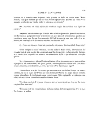 416
                               PARTE 3ª - CAPÍTULO XII

brandos; se o proceder com pequenez, sede grandes em todas as vossas ações. Numa
palavra, fazei por maneira que se não vos possam aplicar estas palavras de Jesus: Vê o
argueiro no olho do seu vizinho e não vê a trave no seu próprio.”

       904. Incorrerá em culpa aquele que sonda as chagas da sociedade e as expõe em
público?

        “Depende do sentimento que o mova. Se o escritor apenas visa produzir escândalo,
não faz mais do que proporcionar a si mesmo um gozo pessoal, apresentando quadros que
constituem antes mau do que bom exemplo. O Espírito aprecia isso, mas pode vir a ser
punido por essa espécie de prazer que encontra em revelar o mal.”

       a) - Como, em tal caso, julgar da pureza das intenções e da sinceridade do escritor?

       “Nem sempre há nisso utilidade. Se ele escrever boas coisas, aproveitai-as. Se
proceder mal, é uma questão de consciência que lhe diz respeito, exclusivamente. Demais,
se o escritor tem empenho em provar a sua sinceridade, apóie o que disser nos exemplos
que dê.”

       905. Alguns autores hão publicado belíssimas obras de grande moral, que auxiliam
o progresso da Humanidade, das quais, porém, nenhum proveito tiraram eles. Ser-lhes-á
levado em conta, como Espíritos, o bem a que suas obras hajam dado lugar?

       “A moral sem as ações é o mesmo que a semente sem o trabalho. De que vos serve a
semente, se não a fazeis dar frutos que vos alimentem? Grave é a culpa desses homens,
porque dispunham de inteligência para compreender. Não praticando as máximas que
ofereciam aos outros, renunciaram a colher-lhes os frutos.”

       906. Será passível de censura o homem, por ter consciência do bem que faz e por
confessá-lo a si mesmo?

       “Pois que pode ter consciência do mal que pratica, do bem igualmente deve tê-la, a
fim de saber se andou
 