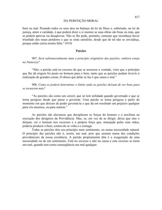 417
                               DA PERFEIÇÃO MORAL

bem ou mal. Pesando todos os seus atos na balança da lei de Deus e, sobretudo, na lei de
justiça, amor e caridade, é que poderá dizer a si mesmo se suas obras são boas ou más, que
as poderá aprovar ou desaprovar. Não se lhe pode, portanto, censurar que reconheça haver
triunfado dos maus pendores e que se sinta satisfeito, desde que de tal não se envaideça,
porque então cairia noutra falta.” (919)

                                         Paixões

       907. Será substancialmente mau o princípio originário das paixões, embora esteja
na Natureza?

        “Não; a paixão está no excesso de que se acresceu a vontade, visto que o princípio
que lhe dá origem foi posto no homem para o bem, tanto que as paixões podem levá-lo à
realização de grandes coisas. O abuso que delas se faz é que causa o mal.”

       908. Como se poderá determinar o limite onde as paixões deixam de ser boas para
se tornarem más?

       “As paixões são como um corcel, que só tem utilidade quando governado e que se
torna perigoso desde que passe a governar. Uma paixão se torna perigosa a partir do
momento em que deixais de poder governá-la e que dá em resultado um prejuízo qualquer
para vós mesmos, ou para outrem.”

       As paixões são alavancas que decuplicam as forças do homem e o auxiliam na
execução dos desígnios da Providência. Mas, se, em vez de as dirigir, deixa que elas o
dirijam, cai o homem nos excessos e a própria força que, manejada pelas suas mãos,
poderia produzir o bem, contra ele se volta e o esmaga.
       Todas as paixões têm seu princípio num sentimento, ou numa necessidade natural.
O princípio das paixões não é, assim, um mal, pois que assenta numa das condições
providenciais da nossa existência. A paixão propriamente dita é a exageração de uma
necessidade ou de um sentimento. Está no excesso e não na causa e este excesso se torna
um mal, quando tem como conseqüência um mal qualquer.
 