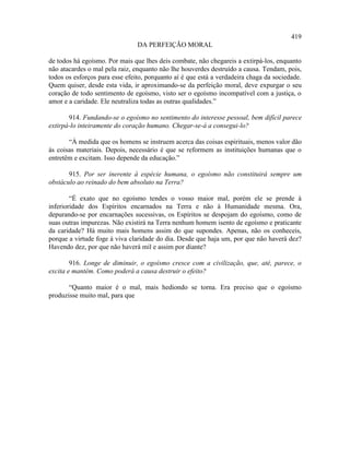 419
                                DA PERFEIÇÃO MORAL

de todos há egoísmo. Por mais que lhes deis combate, não chegareis a extirpá-los, enquanto
não atacardes o mal pela raiz, enquanto não lhe houverdes destruído a causa. Tendam, pois,
todos os esforços para esse efeito, porquanto aí é que está a verdadeira chaga da sociedade.
Quem quiser, desde esta vida, ir aproximando-se da perfeição moral, deve expurgar o seu
coração de todo sentimento de egoísmo, visto ser o egoísmo incompatível com a justiça, o
amor e a caridade. Ele neutraliza todas as outras qualidades.”

       914. Fundando-se o egoísmo no sentimento do interesse pessoal, bem difícil parece
extirpá-lo inteiramente do coração humano. Chegar-se-á a consegui-lo?

       “À medida que os homens se instruem acerca das coisas espirituais, menos valor dão
às coisas materiais. Depois, necessário é que se reformem as instituições humanas que o
entretêm e excitam. Isso depende da educação.”

       915. Por ser inerente à espécie humana, o egoísmo não constituirá sempre um
obstáculo ao reinado do bem absoluto na Terra?

        “É exato que no egoísmo tendes o vosso maior mal, porém ele se prende à
inferioridade dos Espíritos encarnados na Terra e não à Humanidade mesma. Ora,
depurando-se por encarnações sucessivas, os Espíritos se despojam do egoísmo, como de
suas outras impurezas. Não existirá na Terra nenhum homem isento de egoísmo e praticante
da caridade? Há muito mais homens assim do que supondes. Apenas, não os conheceis,
porque a virtude foge à viva claridade do dia. Desde que haja um, por que não haverá dez?
Havendo dez, por que não haverá mil e assim por diante?

        916. Longe de diminuir, o egoísmo cresce com a civilização, que, até, parece, o
excita e mantém. Como poderá a causa destruir o efeito?

       “Quanto maior é o mal, mais hediondo se torna. Era preciso que o egoísmo
produzisse muito mal, para que
 