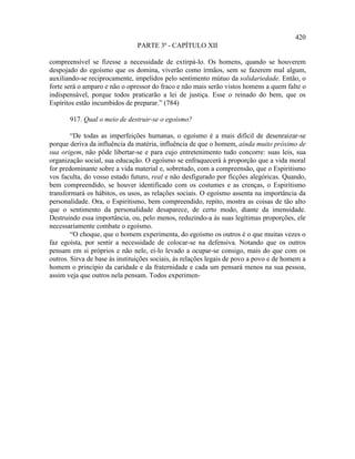 420
                               PARTE 3ª - CAPÍTULO XII

compreensível se fizesse a necessidade de extirpá-lo. Os homens, quando se houverem
despojado do egoísmo que os domina, viverão como irmãos, sem se fazerem mal algum,
auxiliando-se reciprocamente, impelidos pelo sentimento mútuo da solidariedade. Então, o
forte será o amparo e não o opressor do fraco e não mais serão vistos homens a quem falte o
indispensável, porque todos praticarão a lei de justiça. Esse o reinado do bem, que os
Espíritos estão incumbidos de preparar.” (784)

       917. Qual o meio de destruir-se o egoísmo?

        “De todas as imperfeições humanas, o egoísmo é a mais difícil de desenraizar-se
porque deriva da influência da matéria, influência de que o homem, ainda muito próximo de
sua origem, não pôde libertar-se e para cujo entretenimento tudo concorre: suas leis, sua
organização social, sua educação. O egoísmo se enfraquecerá à proporção que a vida moral
for predominante sobre a vida material e, sobretudo, com a compreensão, que o Espiritismo
vos faculta, do vosso estado futuro, real e não desfigurado por ficções alegóricas. Quando,
bem compreendido, se houver identificado com os costumes e as crenças, o Espiritismo
transformará os hábitos, os usos, as relações sociais. O egoísmo assenta na importância da
personalidade. Ora, o Espiritismo, bem compreendido, repito, mostra as coisas de tão alto
que o sentimento da personalidade desaparece, de certo modo, diante da imensidade.
Destruindo essa importância, ou, pelo menos, reduzindo-a às suas legítimas proporções, ele
necessariamente combate o egoísmo.
        “O choque, que o homem experimenta, do egoísmo os outros é o que muitas vezes o
faz egoísta, por sentir a necessidade de colocar-se na defensiva. Notando que os outros
pensam em si próprios e não nele, ei-lo levado a ocupar-se consigo, mais do que com os
outros. Sirva de base às instituições sociais, às relações legais de povo a povo e de homem a
homem o princípio da caridade e da fraternidade e cada um pensará menos na sua pessoa,
assim veja que outros nela pensam. Todos experimen-
 