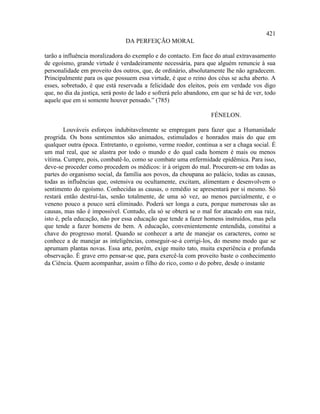 421
                                DA PERFEIÇÃO MORAL

tarão a influência moralizadora do exemplo e do contacto. Em face do atual extravasamento
de egoísmo, grande virtude é verdadeiramente necessária, para que alguém renuncie à sua
personalidade em proveito dos outros, que, de ordinário, absolutamente lhe não agradecem.
Principalmente para os que possuem essa virtude, é que o reino dos céus se acha aberto. A
esses, sobretudo, é que está reservada a felicidade dos eleitos, pois em verdade vos digo
que, no dia da justiça, será posto de lado e sofrerá pelo abandono, em que se há de ver, todo
aquele que em si somente houver pensado.” (785)

                                                                   FÉNELON.

        Louváveis esforços indubitavelmente se empregam para fazer que a Humanidade
progrida. Os bons sentimentos são animados, estimulados e honrados mais do que em
qualquer outra época. Entretanto, o egoísmo, verme roedor, continua a ser a chaga social. É
um mal real, que se alastra por todo o mundo e do qual cada homem é mais ou menos
vítima. Cumpre, pois, combatê-lo, como se combate uma enfermidade epidêmica. Para isso,
deve-se proceder como procedem os médicos: ir à origem do mal. Procurem-se em todas as
partes do organismo social, da família aos povos, da choupana ao palácio, todas as causas,
todas as influências que, ostensiva ou ocultamente, excitam, alimentam e desenvolvem o
sentimento do egoísmo. Conhecidas as causas, o remédio se apresentará por si mesmo. Só
restará então destruí-las, senão totalmente, de uma só vez, ao menos parcialmente, e o
veneno pouco a pouco será eliminado. Poderá ser longa a cura, porque numerosas são as
causas, mas não é impossível. Contudo, ela só se obterá se o mal for atacado em sua raiz,
isto é, pela educação, não por essa educação que tende a fazer homens instruídos, mas pela
que tende a fazer homens de bem. A educação, convenientemente entendida, constitui a
chave do progresso moral. Quando se conhecer a arte de manejar os caracteres, como se
conhece a de manejar as inteligências, conseguir-se-á corrigi-los, do mesmo modo que se
aprumam plantas novas. Essa arte, porém, exige muito tato, muita experiência e profunda
observação. É grave erro pensar-se que, para exercê-la com proveito baste o conhecimento
da Ciência. Quem acompanhar, assim o filho do rico, como o do pobre, desde o instante
 
