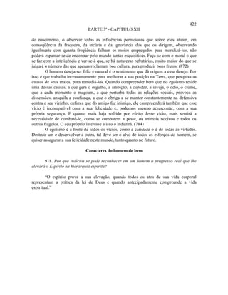 422
                               PARTE 3ª - CAPÍTULO XII

do nascimento, o observar todas as influências perniciosas que sobre eles atuam, em
conseqüência da fraqueza, da incúria e da ignorância dos que os dirigem, observando
igualmente com quanta freqüência falham os meios empregados para moralizá-los, não
poderá espantar-se de encontrar pelo mundo tantas esquisitices. Faça-se com o moral o que
se faz com a inteligência e ver-se-á que, se há naturezas refratárias, muito maior do que se
julga é o número das que apenas reclamam boa cultura, para produzir bons frutos. (872)
        O homem deseja ser feliz e natural é o sentimento que dá origem a esse desejo. Por
isso é que trabalha incessantemente para melhorar a sua posição na Terra, que pesquisa as
causas de seus males, para remediá-los. Quando compreender bem que no egoísmo reside
uma dessas causas, a que gera o orgulho, a ambição, a cupidez, a inveja, o ódio, o ciúme,
que a cada momento o magoam, a que perturba todas as relações sociais, provoca as
dissensões, aniquila a confiança, a que o obriga a se manter constantemente na defensiva
contra o seu vizinho, enfim a que do amigo faz inimigo, ele compreenderá também que esse
vício é incompatível com a sua felicidade e, podemos mesmo acrescentar, com a sua
própria segurança. E quanto mais haja sofrido por efeito desse vício, mais sentirá a
necessidade de combatê-lo, como se combatem a peste, os animais nocivos e todos os
outros flagelos. O seu próprio interesse a isso o induzirá. (784)
        O egoísmo é a fonte de todos os vícios, como a caridade o é de todas as virtudes.
Destruir um e desenvolver a outra, tal deve ser o alvo de todos os esforços do homem, se
quiser assegurar a sua felicidade neste mundo, tanto quanto no futuro.

                              Caracteres do homem de bem

       918. Por que indícios se pode reconhecer em um homem o progresso real que lhe
elevará o Espírito na hierarquia espírita?

        “O espírito prova a sua elevação, quando todos os atos de sua vida corporal
representam a prática da lei de Deus e quando antecipadamente compreende a vida
espiritual.”
 