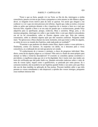 424
                               PARTE 3ª - CAPÍTULO XII

        “Fazei o que eu fazia, quando vivi na Terra: ao fim do dia, interrogava a minha
consciência, passava revista ao que fizera e perguntava a mim mesmo se não faltara a algum
dever, se ninguém tivera motivo para de mim se queixar. Foi assim que cheguei a me
conhecer e a ver o que em mim precisava de reforma. Aquele que, todas as noites, evocasse
todas as ações que praticara durante o dia e inquirisse de si mesmo o bem ou o mal que
houvera feito, rogando a Deus e ao seu anjo de guarda que o esclarecessem, grande força
adquiriria para se aperfeiçoar, porque, crede-me, Deus o assistiria. Dirigi, pois, a vós
mesmos perguntas, interrogai-vos sobre o que tendes feito e com que objetivo procedestes
em tal ou tal circunstância, sobre se fizestes alguma coisa que, feita por outrem,
censuraríeis, sobre se obrastes alguma ação que não ousaríeis confessar. Perguntai ainda
mais: “Se aprouvesse a Deus chamar-me neste momento, teria que temer o olhar de alguém,
ao entrar de novo no mundo dos Espíritos, onde nada pode ser ocultado?”
        “Examinai o que pudestes ter obrado contra Deus, depois contra o vosso próximo e,
finalmente, contra vós mesmos. As respostas vos darão, ou o descanso para a vossa
consciência, ou a indicação de um mal que precise ser curado.
        “O conhecimento de si mesmo é, portanto, a chave do progresso individual. Mas,
direis, como há de alguém julgar-se a si mesmo? Não está aí a ilusão do amor-próprio para
atenuar as faltas e torná-las desculpáveis? O avarento se considera apenas econômico e
previdente; o orgulhosos julga que em si só há dignidade. Isto é muito real, mas tendes um
meio de verificação que não pode iludir-vos. Quando estiverdes indecisos sobre o valor de
uma de vossas ações, inquiri como a qualificaríeis, se praticada por outra pessoa. Se a
censurais noutrem, não na poderia ter por legítima quando fordes o seu autor, pois que Deus
não usa de duas medidas na aplicação de Sua justiça. Procurai também saber o que dela
pensam os vossos semelhantes e não desprezeis a opinião dos vossos inimigos, porquanto
esses nenhum interesse têm
 