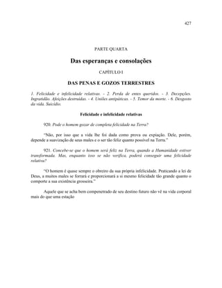 427




                                    PARTE QUARTA

                      Das esperanças e consolações
                                       CAPÍTULO I

                     DAS PENAS E GOZOS TERRESTRES

1. Felicidade e infelicidade relativas. - 2. Perda de entes queridos. - 3. Decepções.
Ingratidão. Afeições destruídas. - 4. Uniões antipáticas. - 5. Temor da morte. - 6. Desgosto
da vida. Suicídio.

                            Felicidade e infelicidade relativas

       920. Pode o homem gozar de completa felicidade na Terra?

      “Não, por isso que a vida lhe foi dada como prova ou expiação. Dele, porém,
depende a suavização de seus males e o ser tão feliz quanto possível na Terra.”

        921. Concebe-se que o homem será feliz na Terra, quando a Humanidade estiver
transformada. Mas, enquanto isso se não verifica, poderá conseguir uma felicidade
relativa?

       “O homem é quase sempre o obreiro da sua própria infelicidade. Praticando a lei de
Deus, a muitos males se forrará e proporcionará a si mesmo felicidade tão grande quanto o
comporte a sua existência grosseira.”

       Aquele que se acha bem compenetrado de seu destino futuro não vê na vida corporal
mais do que uma estação
 