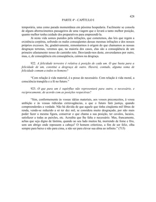 428
                                PARTE 4ª - CAPÍTULO I

temporária, uma como parada momentânea em péssima hospedaria. Facilmente se consola
de alguns aborrecimentos passageiros de uma viagem que o levará a tanto melhor posição,
quanto melhor tenha cuidado dos preparativos para empreendê-la.
       Já nesta vida somos punidos pela infrações, que cometemos, das leis que regem a
existência corpórea, sofrendo os males conseqüentes dessas mesmas infrações e dos nossos
próprios excessos. Se, gradativamente, remontarmos à origem do que chamamos as nossas
desgraças terrenas, veremos que, na maioria dos casos, elas são a conseqüência de um
primeiro afastamento nosso do caminho reto. Desviando-nos deste, enveredamos por outro,
mau, e, de conseqüência em conseqüência, caímos na desgraça.

        922. A felicidade terrestre é relativa à posição de cada um. O que basta para a
felicidade de um, constitui a desgraça de outro. Haverá, contudo, alguma soma de
felicidade comum a todos os homens?

       “Com relação à vida material, é a posse do necessário. Com relação à vida moral, a
consciência tranqüila e a fé no futuro.”

       923. O que para um é supérfluo não representará para outro, o necessário, e
reciprocamente, de acordo com as posições respectivas?

        “Sim, conformemente às vossas idéias materiais, aos vossos preconceitos, à vossa
ambição e às vossas ridículas extravagâncias, a que o futuro fará justiça, quando
compreenderdes a verdade. Não há dúvida de que aquele que tinha cinqüenta mil libras de
renda, vendo-se reduzido a só ter dez mil, se considera muito desgraçado, por não mais
poder fazer a mesma figura, conservar o que chama a sua posição, ter cavalos, lacaios,
satisfazer a todas as paixões, etc. Acredita que lhe falta o necessário. Mas, francamente,
achas que seja digno de lástima, quando ao seu lado muitos há, morrendo de fome e frio,
sem um abrigo onde repousem a cabeça? O homem criterioso, a fim de ser feliz, olha
sempre para baixo e não para cima, a não ser para elevar sua alma ao infinito.” (715)
 