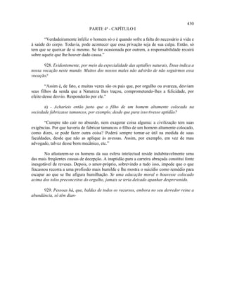 430
                                PARTE 4ª - CAPÍTULO I

       “Verdadeiramente infeliz o homem só o é quando sofre a falta do necessário à vida e
à saúde do corpo. Todavia, pode acontecer que essa privação seja de sua culpa. Então, só
tem que se queixar de si mesmo. Se for ocasionada por outrem, a responsabilidade recairá
sobre aquele que lhe houver dado causa.”

       928. Evidentemente, por meio da especialidade das aptidões naturais, Deus indica a
nossa vocação neste mundo. Muitos dos nossos males não advirão de não seguirmos essa
vocação?

        “Assim é, de fato, e muitas vezes são os pais que, por orgulho ou avareza, desviam
seus filhos da senda que a Natureza lhes traçou, comprometendo-lhes a felicidade, por
efeito desse desvio. Responderão por ele.”

       a) - Acharíeis então justo que o filho de um homem altamente colocado na
sociedade fabricasse tamancos, por exemplo, desde que para isso tivesse aptidão?

       “Cumpre não cair no absurdo, nem exagerar coisa alguma: a civilização tem suas
exigências. Por que haveria de fabricar tamancos o filho de um homem altamente colocado,
como dizes, se pode fazer outra coisa? Poderá sempre tornar-se útil na medida de suas
faculdades, desde que não as aplique às avessas. Assim, por exemplo, em vez de mau
advogado, talvez desse bom mecânico, etc.”

       No afastarem-se os homens da sua esfera intelectual reside indubitavelmente uma
das mais freqüentes causas de decepção. A inaptidão para a carreira abraçada constitui fonte
inesgotável de reveses. Depois, o amor-próprio, sobrevindo a tudo isso, impede que o que
fracassou recorra a uma profissão mais humilde e lhe mostra o suicídio como remédio para
escapar ao que se lhe afigura humilhação. Se uma educação moral o houvesse colocado
acima dos tolos preconceitos do orgulho, jamais se teria deixado apanhar desprevenido.

      929. Pessoas há, que, baldas de todos os recursos, embora no seu derredor reine a
abundância, só têm dian-
 