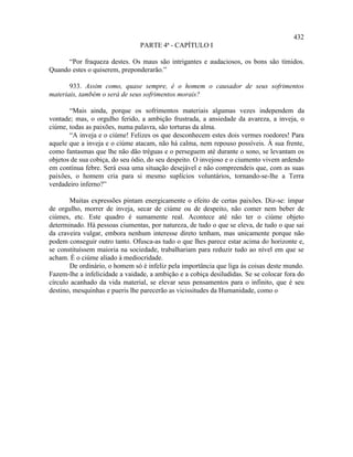 432
                                PARTE 4ª - CAPÍTULO I

      “Por fraqueza destes. Os maus são intrigantes e audaciosos, os bons são tímidos.
Quando estes o quiserem, preponderarão.”

       933. Assim como, quase sempre, é o homem o causador de seus sofrimentos
materiais, também o será de seus sofrimentos morais?

       “Mais ainda, porque os sofrimentos materiais algumas vezes independem da
vontade; mas, o orgulho ferido, a ambição frustrada, a ansiedade da avareza, a inveja, o
ciúme, todas as paixões, numa palavra, são torturas da alma.
       “A inveja e o ciúme! Felizes os que desconhecem estes dois vermes roedores! Para
aquele que a inveja e o ciúme atacam, não há calma, nem repouso possíveis. À sua frente,
como fantasmas que lhe não dão tréguas e o perseguem até durante o sono, se levantam os
objetos de sua cobiça, do seu ódio, do seu despeito. O invejoso e o ciumento vivem ardendo
em contínua febre. Será essa uma situação desejável e não compreendeis que, com as suas
paixões, o homem cria para si mesmo suplícios voluntários, tornando-se-lhe a Terra
verdadeiro inferno?”

       Muitas expressões pintam energicamente o efeito de certas paixões. Diz-se: ímpar
de orgulho, morrer de inveja, secar de ciúme ou de despeito, não comer nem beber de
ciúmes, etc. Este quadro é sumamente real. Acontece até não ter o ciúme objeto
determinado. Há pessoas ciumentas, por natureza, de tudo o que se eleva, de tudo o que sai
da craveira vulgar, embora nenhum interesse direto tenham, mas unicamente porque não
podem conseguir outro tanto. Ofusca-as tudo o que lhes parece estar acima do horizonte e,
se constituíssem maioria na sociedade, trabalhariam para reduzir tudo ao nível em que se
acham. É o ciúme aliado à mediocridade.
       De ordinário, o homem só é infeliz pela importância que liga às coisas deste mundo.
Fazem-lhe a infelicidade a vaidade, a ambição e a cobiça desiludidas. Se se colocar fora do
círculo acanhado da vida material, se elevar seus pensamentos para o infinito, que é seu
destino, mesquinhas e pueris lhe parecerão as vicissitudes da Humanidade, como o
 