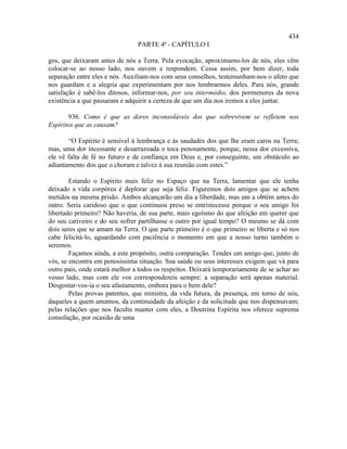 434
                                PARTE 4ª - CAPÍTULO I

gos, que deixaram antes de nós a Terra. Pela evocação, aproximamo-los de nós, eles vêm
colocar-se ao nosso lado, nos ouvem e respondem. Cessa assim, por bem dizer, toda
separação entre eles e nós. Auxiliam-nos com seus conselhos, testemunham-nos o afeto que
nos guardam e a alegria que experimentam por nos lembrarmos deles. Para nós, grande
satisfação é sabê-los ditosos, informar-nos, por seu intermédio, dos pormenores da nova
existência a que passaram e adquirir a certeza de que um dia nos iremos a eles juntar.

       936. Como é que as dores inconsoláveis dos que sobrevivem se refletem nos
Espíritos que as causam?

       “O Espírito é sensível à lembrança e às saudades dos que lhe eram caros na Terra;
mas, uma dor incessante e desarrazoada o toca penosamente, porque, nessa dor excessiva,
ele vê falta de fé no futuro e de confiança em Deus e, por conseguinte, um obstáculo ao
adiantamento dos que o choram e talvez à sua reunião com estes.”

        Estando o Espírito mais feliz no Espaço que na Terra, lamentar que ele tenha
deixado a vida corpórea é deplorar que seja feliz. Figuremos dois amigos que se achem
metidos na mesma prisão. Ambos alcançarão um dia a liberdade, mas um a obtém antes do
outro. Seria caridoso que o que continuou preso se entristecesse porque o seu amigo foi
libertado primeiro? Não haveria, de sua parte, mais egoísmo do que afeição em querer que
do seu cativeiro e do seu sofrer partilhasse o outro por igual tempo? O mesmo se dá com
dois seres que se amam na Terra. O que parte primeiro é o que primeiro se liberta e só nos
cabe felicitá-lo, aguardando com paciência o momento em que a nosso turno também o
seremos.
        Façamos ainda, a este propósito, outra comparação. Tendes um amigo que, junto de
vós, se encontra em penosíssima situação. Sua saúde ou seus interesses exigem que vá para
outro país, onde estará melhor a todos os respeitos. Deixará temporariamente de se achar ao
vosso lado, mas com ele vos correspondereis sempre: a separação será apenas material.
Desgostar-vos-ia o seu afastamento, embora para o bem dele?
        Pelas provas patentes, que ministra, da vida futura, da presença, em torno de nós,
daqueles a quem amamos, da continuidade da afeição e da solicitude que nos dispensavam;
pelas relações que nos faculta manter com eles, a Doutrina Espírita nos oferece suprema
consolação, por ocasião de uma
 