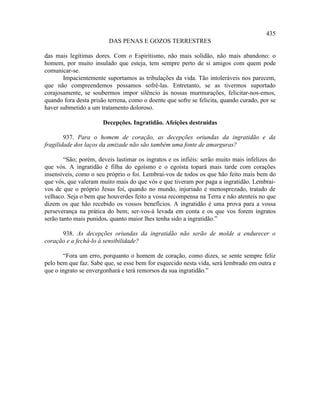 435
                         DAS PENAS E GOZOS TERRESTRES

das mais legítimas dores. Com o Espiritismo, não mais solidão, não mais abandono: o
homem, por muito insulado que esteja, tem sempre perto de si amigos com quem pode
comunicar-se.
       Impacientemente suportamos as tribulações da vida. Tão intoleráveis nos parecem,
que não compreendemos possamos sofrê-las. Entretanto, se as tivermos suportado
corajosamente, se soubermos impor silêncio às nossas murmurações, felicitar-nos-emos,
quando fora desta prisão terrena, como o doente que sofre se felicita, quando curado, por se
haver submetido a um tratamento doloroso.

                       Decepções. Ingratidão. Afeições destruídas

        937. Para o homem de coração, as decepções oriundas da ingratidão e da
fragilidade dos laços da amizade não são também uma fonte de amarguras?

        “São; porém, deveis lastimar os ingratos e os infiéis: serão muito mais infelizes do
que vós. A ingratidão é filha do egoísmo e o egoísta topará mais tarde com corações
insensíveis, como o seu próprio o foi. Lembrai-vos de todos os que hão feito mais bem do
que vós, que valeram muito mais do que vós e que tiveram por paga a ingratidão. Lembrai-
vos de que o próprio Jesus foi, quando no mundo, injuriado e menosprezado, tratado de
velhaco. Seja o bem que houverdes feito a vossa recompensa na Terra e não atenteis no que
dizem os que hão recebido os vossos benefícios. A ingratidão é uma prova para a vossa
perseverança na prática do bem; ser-vos-á levada em conta e os que vos forem ingratos
serão tanto mais punidos, quanto maior lhes tenha sido a ingratidão.”

      938. As decepções oriundas da ingratidão não serão de molde a endurecer o
coração e a fechá-lo à sensibilidade?

       “Fora um erro, porquanto o homem de coração, como dizes, se sente sempre feliz
pelo bem que faz. Sabe que, se esse bem for esquecido nesta vida, será lembrado em outra e
que o ingrato se envergonhará e terá remorsos da sua ingratidão.”
 