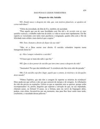 439
                         DAS PENAS E GOZOS TERRESTRES

                               Desgosto da vida. Suicídio

        943. Donde nasce o desgosto da vida, que, sem motivos plausíveis, se apodera de
certos indivíduos?

        “Efeito da ociosidade, da falta de fé e, também, da saciedade.
        “Para aquele que usa de suas faculdades com fim útil e de acordo com as suas
aptidões naturais, o trabalho nada tem de árido e a vida se escoa mais rapidamente. Ele lhe
suporta as vicissitudes com tanto mais paciência e resignação, quanto obra com o fito da
felicidade mais sólida e mais durável que o espera.”

       944. Tem o homem o direito de dispor da sua vida?

       “Não; só a Deus assiste esse direito. O suicídio voluntário importa numa
transgressão desta lei.”

       a) - Não é sempre voluntário o suicídio?

       “O louco que se mata não sabe o que faz.”

       945. Que se deve pensar do suicídio que tem como causa o desgosto da vida?

       “Insensatos! Por que não trabalhavam? A existência não lhes teria sido tão pesada.”

       946. E do suicídio cujo fim é fugir, aquele que o comete, às misérias e às decepções
deste mundo?

       “Pobres Espíritos, que não têm a coragem de suportar as misérias da existência!
Deus ajuda aos que sofrem e não aos que carecem de energia e de coragem. As tribulações
da vida são provas ou expiações. Felizes os que as suportam sem se queixar, porque serão
recompensados! Ai, porém, daqueles que esperam a salvação do que, na sua impiedade,
chamam acaso, ou fortuna! O acaso, ou a fortuna, para me servir da linguagem deles,
podem, com efeito, favorecê-los por um momento, mas para lhes fazer sentir mais tarde,
cruelmente, a vacuidade dessas palavras.”
 