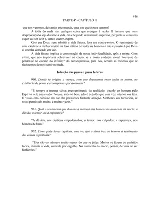446
                               PARTE 4ª - CAPÍTULO II

 que nos veremos, deixando este mundo, uma vez que é para sempre?
        A idéia do nada tem qualquer coisa que repugna à razão. O homem que mais
despreocupado seja durante a vida, em chegando o momento supremo, pergunta a si mesmo
o que vai ser dele e, sem o querer, espera.
        Crer em Deus, sem admitir a vida futura, fora um contra-senso. O sentimento de
uma existência melhor reside no foro íntimo de todos os homens e não é possível que Deus
aí o tenha colocado em vão.
        A vida futura implica a conservação da nossa individualidade, após a morte. Com
efeito, que nos importaria sobreviver ao corpo, se a nossa essência moral houvesse de
perder-se no oceano do infinito? As conseqüências, para nós, seriam as mesmas que se
tivéssemos de nos sumir no nada.

                           Intuição das penas e gozos futuros

       960. Donde se origina a crença, com que deparamos entre todos os povos, na
existência de penas e recompensas porvindouras?

        “É sempre a mesma coisa: pressentimento da realidade, trazido ao homem pelo
Espírito nele encarnado. Porque, sabei-o bem, não é debalde que uma voz interior vos fala.
O vosso erro consiste em não lhe prestardes bastante atenção. Melhores vos tornaríeis, se
nisso pensásseis muito, e muitas vezes.”

       961. Qual o sentimento que domina a maioria dos homens no momento da morte: a
dúvida, o temor, ou a esperança?

      “A dúvida, nos cépticos empedernidos; o temor, nos culpados; a esperança, nos
homens de bem.”

       962. Como pode haver cépticos, uma vez que a alma traz ao homem o sentimento
das coisas espirituais?

         “Eles são em número muito menor do que se julga. Muitos se fazem de espíritos
fortes, durante a vida, somente por orgulho. No momento da morte, porém, deixam de ser
fanfarrões.”
 