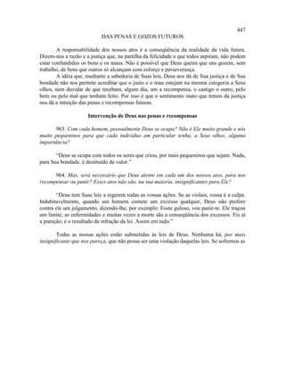 447
                           DAS PENAS E GOZOS FUTUROS

        A responsabilidade dos nossos atos é a conseqüência da realidade da vida futura.
Dizem-nos a razão e a justiça que, na partilha da felicidade a que todos aspiram, não podem
estar confundidos os bons e os maus. Não é possível que Deus queira que uns gozem, sem
trabalho, de bens que outros só alcançam com esforço e perseverança.
        A idéia que, mediante a sabedoria de Suas leis, Deus nos dá de Sua justiça e de Sua
bondade não nos permite acreditar que o justo e o mau estejam na mesma categoria a Seus
olhos, nem duvidar de que recebam, algum dia, um a recompensa, o castigo o outro, pelo
bem ou pelo mal que tenham feito. Por isso é que o sentimento inato que temos da justiça
nos dá a intuição das penas e recompensas futuras.

                     Intervenção de Deus nas penas e recompensas

       963. Com cada homem, pessoalmente Deus se ocupa? Não é Ele muito grande e nós
muito pequeninos para que cada indivíduo em particular tenha, a Seus olhos, alguma
importância?

       “Deus se ocupa com todos os seres que criou, por mais pequeninos que sejam. Nada,
para Sua bondade, é destituído de valor.”

      964. Mas, será necessário que Deus atente em cada um dos nossos atos, para nos
recompensar ou punir? Esses atos não são, na sua maioria, insignificantes para Ele?

       “Deus tem Suas leis a regerem todas as vossas ações. Se as violais, vossa é a culpa.
Indubitavelmente, quando um homem comete um excesso qualquer, Deus não profere
contra ele um julgamento, dizendo-lhe, por exemplo: Foste guloso, vou punir-te. Ele traçou
um limite; as enfermidades e muitas vezes a morte são a conseqüência dos excessos. Eis aí
a punição; é o resultado da infração da lei. Assim em tudo.”

        Todas as nossas ações estão submetidas às leis de Deus. Nenhuma há, por mais
insignificante que nos pareça, que não possa ser uma violação daquelas leis. Se sofremos as
 