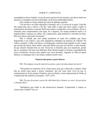 448
                                 PARTE 4ª - CAPÍTULO II

conseqüências dessa violação, só nos devemos queixar de nós mesmos, que desse modo nos
fazemos os causadores da nossa felicidade, ou da nossa infelicidade futuras.
        Esta verdade se torna evidente por meio do apólogo seguinte:
        “Um pai deu a seu filho educação e instrução, isto é, os meios de se guiar. Cede-lhe
um campo para que o cultive e lhe diz: Aqui estão a regra que deves seguir e todos os
instrumentos necessários a tornares fértil este campo e assegurares a tua existência. Dei-te a
instrução, para compreenderes esta regra. Se a seguires, teu campo produzirá muito e te
proporcionará o repouso na velhice. Se a desprezares, nada produzirá e morrerás de fome.
Dito isso, deixa-o proceder livremente.”
        Não é verdade que esse campo produzirá na razão dos cuidados que forem
dispensados à sua cultura e que toda negligência redundará em prejuízo da colheita? Na
velhice, portanto, o filho será ditoso, ou desgraçado, conforme haja seguido ou não a regra
que seu pai lhe traçou. Deus ainda é mais previdente, pois que nos adverte, a cada instante,
de que estamos fazendo bem ou mal. Envia-nos os Espíritos para nos inspirarem, porém
não os escutamos. Há mais esta diferença: Deus faculta sempre ao homem, concedendo-lhe
novas existências, recursos para reparar seus erros passados, enquanto ao filho de quem
falamos, se empregou mal o seu tempo, nenhum recurso resta.

                           Natureza das penas e gozos futuros

       965. Têm alguma coisa de material as penas e gozos da alma depois da morte?

       “Não podem ser materiais, di-lo o bom-senso, pois que a alma não é matéria. Nada
têm de carnal essas penas e gozos; entretanto, são mil vezes mais vivos do que os
experimentais na Terra, porque o Espírito, uma vez liberto, é mais impressionável. Então, já
a matéria não lhe embota as sensações.” (237 a 257)

       966. Por que das penas e gozos da vida futura faz o homem, às vezes, tão grosseira
e absurda idéia?

        “Inteligência que ainda se não desenvolveu bastante. Compreende a criança as
coisas como o adulto? Isso, ao
 
