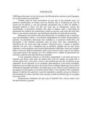 45
                                     INTRODUÇÃO

2.000 léguas além-mar e no seio de um povo tão diferente pelos costumes e pela linguagem,
em vez de as tomar ao seu derredor?
        Também ainda há outra circunstância em que não se tem atentado muito. As
primeiras manifestações, na França, como na América, não se verificaram por meio da
escrita nem da palavra, e, sim, por pancadas concordantes com as letras do alfabeto e
formando palavras e frases. Foi por esse meio que as inteligências, autoras das
manifestações, se declararam Espíritos. Ora, dado se pudesse supor a intervenção do
pensamento dos médiuns nas comunicações verbais ou escritas, outro tanto não seria lícito
fazer-se com relação às pancadas, cuja significação não podia ser conhecida de antemão.
        Poderíamos citar inúmeros fatos que demonstram, na inteligência que se manifesta,
uma individualidade evidente e uma absoluta independência de vontade. Recomendamos,
portanto, aos dissidentes, observação mais cuidadosa e, se quiserem estudar bem, sem
prevenções, e não formular conclusões antes de terem visto tudo, reconhecerão a
impotência de sua teoria para tudo explicar. Limitar-nos-emos a propor as questões
seguintes: Por que é que a inteligência que se manifesta, qualquer que ela seja, recusa
responder a certas perguntas sobre assuntos perfeitamente conhecidos, como, por exemplo,
sobre o nome ou a idade do interlocutor, sobre o que ele tem na mão, o que fez na véspera,
o que pensa fazer no dia seguinte, etc.? Se o médium fosse o espelho do pensamento dos
assistentes, nada lhe seria mais fácil do que responder.
        A esse argumento retrucam os adversários, perguntando, a seu turno, por que os
Espíritos, que devem saber tudo, não podem dizer coisa tão simples, de acordo com o
axioma: Quem pode o mais pode o menos, e daí concluem que não são os Espíritos os que
respondem. Se um ignorante ou um zombador, apresentando-se a uma douta assembléia,
perguntasse, por exemplo, por que é dia às doze horas, acreditará alguém que ela se daria o
incômodo de responder seriamente e fora lógico que, do seu silêncio ou das zombarias com
que pagasse ao interrogante, se concluísse serem todos os seus membros? Ora, exatamente
porque os Espíritos são superiores, é que não respondem a questões ociosas ou ridículas e
não consentem em ir para a berlinda; é por isso que se calam ou declaram que só se ocupam
com coisas sérias.
        Perguntaremos, finalmente, por que é que os Espíritos vêm e vão-se, muitas vezes
em dado momento e, passado
 