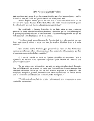 453
                           DAS PENAS E GOZOS FUTUROS

todo o mal que praticou, ou de que foi causa voluntária, por todo o bem que houvera podido
fazer e não fez e por todo o mal que decorra de não haver feito o bem.
        “Para o Espírito errante, já não há véus. Ele se acha como tendo saído de um
nevoeiro e vê o que o distancia da felicidade. Mais sofre então, porque compreende quanto
foi culpado. Não tem mais ilusões: vê as coisas na sua realidade.”

        Na erraticidade, o Espírito descortina, de um lado, todas as suas existências
passadas; de outro, o futuro que lhe está prometido e percebe o que lhe falta para atingi-lo.
É qual viajor que chega ao cume de uma montanha: vê o caminho que percorreu e o que lhe
resta percorrer, a fim de chegar ao fim da sua jornada.

       976. O espetáculo dos sofrimentos dos Espíritos inferiores não constitui, para os
bons, uma causa de aflição e, nesse caso, que fica sendo a felicidade deles, se é assim
turbada?

       “Não constitui motivo de aflição, pois que sabem que o mal terá fim. Auxiliam os
outros a se melhorarem e lhes estendem as mãos. Essa a ocupação deles, ocupação que lhes
proporciona gozo quando são bem sucedidos.”

       a) - Isto se concebe da parte de Espíritos estranhos ou indiferentes. Mas o
espetáculo das tristezas e dos sofrimentos daqueles a quem amaram na Terra não lhes
perturba a felicidade?

        “Se não vissem esses sofrimentos, é que eles vos seriam estranhos depois da morte.
Ora, a religião vos diz que as almas vos vêem. Mas, eles consideram de outro ponto de vista
os vossos sofrimentos. Sabem que estes são úteis ao vosso progresso, se os suportardes com
resignação. Afligem-se, portanto, muito mais com a falta de ânimo que vos retarda, do que
com os sofrimentos considerados em si mesmos, todos passageiros.”

      977. Não podendo os Espíritos ocultar reciprocamente seus pensamentos e sendo
conhecidos todos os atos
 