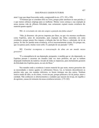 457
                           DAS PENAS E GOZOS FUTUROS

atual. Logo que daqui houverdes saído, compreendê-lo-eis. (273, 393 e 399)
        “O homem que se considera feliz na Terra, porque pode satisfazer às suas paixões, é
o que menos esforços emprega para se melhorar. Muitas vezes começa a sua expiação já
nessa mesma vida de efêmera felicidade, mas certamente expiará noutra existência tão
material quanto aquela.”

       984. As vicissitudes da vida são sempre a punição das faltas atuais?

        “Não; já dissemos: são provas impostas por Deus, ou que vós mesmos escolhestes
como Espíritos, antes de encarnardes, para expiação das faltas cometidas em outra
existência, porque jamais fica impune a infração das leis de Deus e, sobretudo, da lei de
justiça. Se não for punida nesta existência, sê-lo-á necessariamente noutra. Eis porque um,
que vos parece justo, muitas vezes sofre. É a punição do seu passado.” (393)

       985. Constitui recompensa a reencarnação da alma em um mundo menos
grosseiro?

        “É a conseqüência de sua depuração, porquanto, à medida que se vão depurando, os
Espíritos passam a encarnar em mundos cada vez mais perfeitos, até que se tenham
despojado totalmente da matéria e lavado de todas as impurezas, para eternamente gozarem
da felicidade dos Espíritos puros, no seio de Deus.”

       Nos mundos onde a existência é menos material do que neste, menos grosseiras são
as necessidades e menos agudos os sofrimentos físicos. Lá, os homens desconhecem as
paixões más, que, nos mundos inferiores, os fazem inimigos uns dos outros. Nenhum
motivo tendo de ódio, ou de ciúme, vivem em paz, porque praticam a lei de justiça, amor e
caridade. Não conhecem os aborrecimentos e cuidados que nascem da inveja, do orgulho e
do egoísmo, causas do tormento da nossa existência terrestre. (172-182)
 